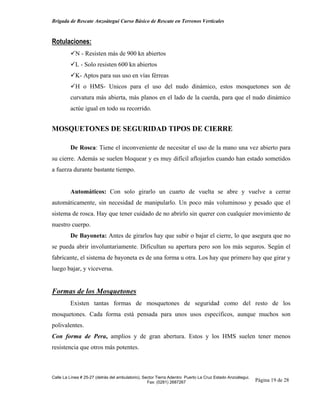 Brigada de Rescate Anzoátegui Curso Básico de Rescate en Terrenos Verticales



Rotulaciones:
            N - Resisten más de 900 kn abiertos
            L - Solo resisten 600 kn abiertos
            K- Aptos para sus uso en vías férreas
            H o HMS- Unicos para el uso del nudo dinámico, estos mosquetones son de
         curvatura más abierta, más planos en el lado de la cuerda, para que el nudo dinámico
         actúe igual en todo su recorrido.


MOSQUETONES DE SEGURIDAD TIPOS DE CIERRE

         De Rosca: Tiene el inconveniente de necesitar el uso de la mano una vez abierto para
su cierre. Además se suelen bloquear y es muy difícil aflojarlos cuando han estado sometidos
a fuerza durante bastante tiempo.


         Automáticos: Con solo girarlo un cuarto de vuelta se abre y vuelve a cerrar
automáticamente, sin necesidad de manipularlo. Un poco más voluminoso y pesado que el
sistema de rosca. Hay que tener cuidado de no abrirlo sin querer con cualquier movimiento de
nuestro cuerpo.
         De Bayoneta: Antes de girarlos hay que subir o bajar el cierre, lo que asegura que no
se pueda abrir involuntariamente. Dificultan su apertura pero son los más seguros. Según el
fabricante, el sistema de bayoneta es de una forma u otra. Los hay que primero hay que girar y
luego bajar, y viceversa.


Formas de los Mosquetones
         Existen tantas formas de mosquetones de seguridad como del resto de los
mosquetones. Cada forma está pensada para unos usos específicos, aunque muchos son
polivalentes.
Con forma de Pera, amplios y de gran abertura. Estos y los HMS suelen tener menos
resistencia que otros más potentes.



Calle La Línea # 25-27 (detrás del ambulatorio), Sector Tierra Adentro Puerto La Cruz Estado Anzoátegui.
                                                   Fax: (0281) 2687267                                     Página 19 de 28
 