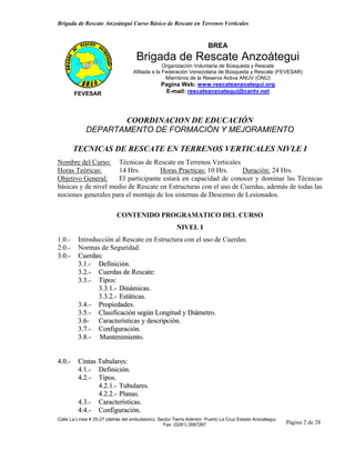 Brigada de Rescate Anzoátegui Curso Básico de Rescate en Terrenos Verticales


                                                                       BREA
                                     Brigada de Rescate Anzoátegui
                                                 Organización Voluntaria de Búsqueda y Rescate
                                   Afiliada a la Federación Venezolana de Búsqueda y Rescate (FEVESAR)
                                                  Miembros de la Reserva Activa ANUV (ONU)
                                                 Pagina Web: www.rescateanzoategui.org
        FEVESAR                                    E-mail: rescateanzoategui@cantv.net




                    COORDINACION DE EDUCACIÓN
             DEPARTAMENTO DE FORMACIÓN Y MEJORAMIENTO

        TECNICAS DE RESCATE EN TERRENOS VERTICALES NIVLE I
Nombre del Curso: Técnicas de Rescate en Terrenos Verticales
Horas Teóricas:      14 Hrs.        Horas Practicas: 10 Hrs.     Duración: 24 Hrs.
Objetivo General:    El participante estará en capacidad de conocer y dominar las Técnicas
básicas y de nivel medio de Rescate en Estructuras con el uso de Cuerdas, además de todas las
nociones generales para el montaje de los sistemas de Descenso de Lesionados.

                            CONTENIDO PROGRAMATICO DEL CURSO
                                                        NIVEL I
1.0.-    Introducción al Rescate en Estructura con el uso de Cuerdas.
2.0.-    Normas de Seguridad.
3.0.-    Cuerdas:
         3.1.- Definición.
         3.2.- Cuerdas de Rescate:
         3.3.- Tipos:
                3.3.1.- Dinámicas.
                3.3.2.- Estáticas.
         3.4.- Propiedades.
         3.5.- Clasificación según Longitud y Diámetro.
         3.6- Características y descripción.
         3.7.- Configuración.
         3.8.- Mantenimiento.


4.0.-    Cintas Tubulares:
         4.1.- Definición.
         4.2.- Tipos.
                4.2.1.- Tubulares.
                4.2.2.- Planas.
         4.3.- Características.
         4.4.- Configuración.
Calle La Línea # 25-27 (detrás del ambulatorio), Sector Tierra Adentro Puerto La Cruz Estado Anzoátegui.
                                                   Fax: (0281) 2687267                                     Página 2 de 28
 