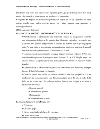 Brigada de Rescate Anzoátegui Curso Básico de Rescate en Terrenos Verticales


Simétricos, muy útiles para ciertos nudos o para las poleas, ya que la fuerza incide bien en el
centro y los lados de la polea apoyan por igual sobre el mosquetón.
Con forma D. Algunos los llaman mosquetones con seguro en vez de seguridad. No tiene
mucho sentido pues suelen soportar cargas muy altas. Idóneos para reuniones o
autoaseguramientos.
HMS, para nudos dinámicos.
INSPECCION Y MANTENIMIENTO PRACTICAS DESEABLES
            Periódicamente se debe realizar una inspección visual a los mosquetones y ante la
         más mínima duda deshacerse del material. Los fabricantes entienden, y con razón, que
         el usuario debe conocer perfectamente el historial del material con el que se juega la
         vida. Por esta razón se recomiendan encarecidamente escribir en una hoja de control
         todo lo acontecido con el material, al menos una vez la mes.
            Limpieza: si está sucio, límpielo con agua limpia y templada (máximo 40 º) y con
         una disolución apropiada de detergente suave (ph entre 5,5 y 8,5). Limpiar luego con
         un paño húmedo y dejarlo secar al aire fuera del contacto directo con cualquier fuente
         de calor.
            Lubricación: en la articulación del gatillo, con lubricante a base de silicona. Siempre
         después de haberlo limpiado previamente.
            Duración: punto muy difícil de estimar, debido al uso local geográfico y a las
         condiciones de almacenamiento. Una duración prudente es de 10 años a partir de la
         fecha de su primer uso. Sin embargo, existen factores que obligan a su retiro o
         destrucción inmediata:
                   .- Desgaste general.
                   .- Contaminación química.
                   .- Deformación.
                   .- Caídas desde mucha altura.
La resistencia se puede ver afectada por:
            El desgaste.
            Un fuerte golpe.
            Cargas no aplicadas a lo largo del eje mayor.
            Caídas desde altura.
Calle La Línea # 25-27 (detrás del ambulatorio), Sector Tierra Adentro Puerto La Cruz Estado Anzoátegui.
                                                   Fax: (0281) 2687267                                     Página 20 de 28
 