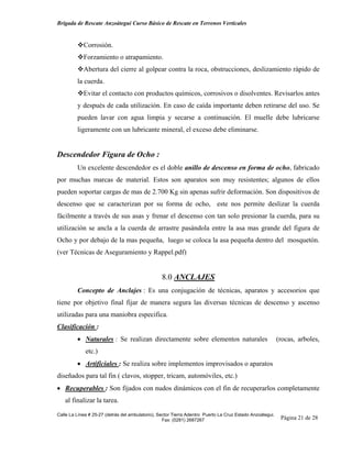 Brigada de Rescate Anzoátegui Curso Básico de Rescate en Terrenos Verticales


            Corrosión.
            Forzamiento o atrapamiento.
            Abertura del cierre al golpear contra la roca, obstrucciones, deslizamiento rápido de
         la cuerda.
            Evitar el contacto con productos químicos, corrosivos o disolventes. Revisarlos antes
         y después de cada utilización. En caso de caída importante deben retirarse del uso. Se
         pueden lavar con agua limpia y secarse a continuación. El muelle debe lubricarse
         ligeramente con un lubricante mineral, el exceso debe eliminarse.


Descendedor Figura de Ocho :
         Un excelente descendedor es el doble anillo de descenso en forma de ocho, fabricado
por muchas marcas de material. Estos son aparatos son muy resistentes; algunos de ellos
pueden soportar cargas de mas de 2.700 Kg sin apenas sufrir deformación. Son dispositivos de
descenso que se caracterizan por su forma de ocho, este nos permite deslizar la cuerda
fácilmente a través de sus asas y frenar el descenso con tan solo presionar la cuerda, para su
utilización se ancla a la cuerda de arrastre pasándola entre la asa mas grande del figura de
Ocho y por debajo de la mas pequeña, luego se coloca la asa pequeña dentro del mosquetón.
(ver Técnicas de Aseguramiento y Rappel.pdf)


                                                  8.0 ANCLAJES
         Concepto de Anclajes : Es una conjugación de técnicas, aparatos y accesorios que
tiene por objetivo final fijar de manera segura las diversas técnicas de descenso y ascenso
utilizadas para una maniobra especifica.
Clasificación :
         • Naturales : Se realizan directamente sobre elementos naturales                                  (rocas, arboles,
             etc.)
         • Artificiales : Se realiza sobre implementos improvisados o aparatos
diseñados para tal fin ( clavos, stopper, tricam, automóviles, etc.)
• Recuperables : Son fijados con nudos dinámicos con el fin de recuperarlos completamente
   al finalizar la tarea.

Calle La Línea # 25-27 (detrás del ambulatorio), Sector Tierra Adentro Puerto La Cruz Estado Anzoátegui.
                                                   Fax: (0281) 2687267                                      Página 21 de 28
 