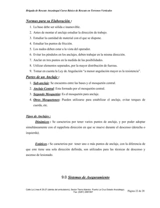 Brigada de Rescate Anzoátegui Curso Básico de Rescate en Terrenos Verticales



Normas para su Elaboración :
   1. La base debe ser sólida e inamovible.
   2. Antes de montar el anclaje estudiar la dirección de trabajo.
   3. Estudiar la cantidad de material con el que se dispone.
   4. Estudiar los puntos de fricción.
   5. Los nudos deben estar a la vista del operador.
   6. Evitar los péndulos en los anclajes, deben trabajar en la misma dirección.
   7. Anclar en tres puntos en la medida de las posibilidades.
   8. Utilizar elementos separados, por la mayor distribución de fuerzas.
   9. Tomar en cuenta la Ley de Angulación “a menor angulación mayor es la resistencia”.
Partes de un Anclaje :
   1. Sub-anclaje: Se encuentra entre las bases y el mosquetón central.
   2. Anclaje Central: Esta formado por el mosquetón central.
   3. Segundo Mosquetón: Es el mosquetón para anclaje.
   4. Otros Mosquetones: Pueden utilizarse para estabilizar el anclaje, evitar torques de
       cuerda, etc.


Tipos de Anclajes :
         Dinámicos : Se caracteriza por tener varios puntos de anclaje, y por poder adoptar
simultáneamente con el rappelista dirección en que se mueve durante el descenso (derecha o
izquierda).


         Estáticos : Se caracteriza por tener uno o más puntos de anclaje, con la diferencia de
que este tiene una sola dirección definida, son utilizados para las técnicas de descenso y
ascenso de lesionado.




                                     9.0 Sistemas de Aseguramiento


Calle La Línea # 25-27 (detrás del ambulatorio), Sector Tierra Adentro Puerto La Cruz Estado Anzoátegui.
                                                   Fax: (0281) 2687267                                     Página 22 de 28
 