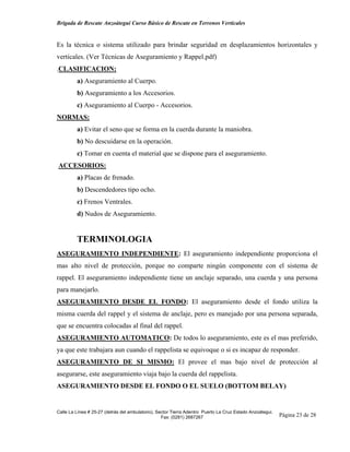 Brigada de Rescate Anzoátegui Curso Básico de Rescate en Terrenos Verticales


Es la técnica o sistema utilizado para brindar seguridad en desplazamientos horizontales y
verticales. (Ver Técnicas de Aseguramiento y Rappel.pdf)
.CLASIFICACION:
         a) Aseguramiento al Cuerpo.
         b) Aseguramiento a los Accesorios.
         c) Aseguramiento al Cuerpo - Accesorios.
NORMAS:
         a) Evitar el seno que se forma en la cuerda durante la maniobra.
         b) No descuidarse en la operación.
         c) Tomar en cuenta el material que se dispone para el aseguramiento.
ACCESORIOS:
         a) Placas de frenado.
         b) Descendedores tipo ocho.
         c) Frenos Ventrales.
         d) Nudos de Aseguramiento.


         TERMINOLOGIA
ASEGURAMIENTO INDEPENDIENTE: El aseguramiento independiente proporciona el
mas alto nivel de protección, porque no comparte ningún componente con el sistema de
rappel. El aseguramiento independiente tiene un anclaje separado, una cuerda y una persona
para manejarlo.
ASEGURAMIENTO DESDE EL FONDO: El aseguramiento desde el fondo utiliza la
misma cuerda del rappel y el sistema de anclaje, pero es manejado por una persona separada,
que se encuentra colocadas al final del rappel.
ASEGURAMIENTO AUTOMATICO: De todos lo aseguramiento, este es el mas preferido,
ya que este trabajara aun cuando el rappelista se equivoque o si es incapaz de responder.
ASEGURAMIENTO DE SI MISMO: El provee el mas bajo nivel de protección al
asegurarse, este aseguramiento viaja bajo la cuerda del rappelista.
ASEGURAMIENTO DESDE EL FONDO O EL SUELO (BOTTOM BELAY)


Calle La Línea # 25-27 (detrás del ambulatorio), Sector Tierra Adentro Puerto La Cruz Estado Anzoátegui.
                                                   Fax: (0281) 2687267                                     Página 23 de 28
 