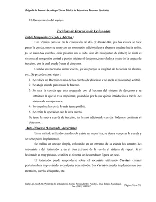 Brigada de Rescate Anzoátegui Curso Básico de Rescate en Terrenos Verticales


   10.Recuperación del equipo.


                                 Técnicas de Descenso de Lesionados
Doble Mosquetón Cruzado y Adición :
         Esta técnica consiste en la colocación de dos (2) Brake-Bar, por los cuales se hace
pasar la cuerda, estos se unen con un mosquetón adicional cuya abertura quedara hacia arriba,
(si se usan dos cuerdas, estas pasaran una a cada lado del mosquetón de enlace) se ancla el
sistema al mosquetón central y puede iniciare el descenso, controlado a través de la cuerda de
tracción, con la cual puede frenar el descenso.
         Cuando sea necesario sumar cuerda, ya sea porque la longitud de la cuerda no alcanza,
etc., Se procede como sigue :
   1. Se coloca un Bacman en una de las cuerdas de descenso y se ancla al mosquetón central.
   2. Se afloja cuerda para tensar le bacman.
   3. Se saca la cuerda que esta asegurada con el bacman del sistema de descenso y se
       introduce la que se va a empalmar, guiándose por la que quedo introducida a través del
       sistema de mosquetones.
   4. Se empalma la cuerda lo más tensa posible.
   5. Se repite la operación con la otra cuerda.
   Se tensa la nueva cuerda de tracción, ya hemos adicionado cuerda. Podemos continuar el
   descenso.
Auto-Descenso (Lesionado - Socorrista)
         Es un método utilizado cuando solo existe un socorrista, se desea recuperar la cuerda y
se tiene pocos implementos.
         Se realiza un anclaje simple, colocando en un extremo de la cuerda los amarres del
socorrista y del lesionado; y en el otro extremo de la cuerda el sistema de rappel. Si el
lesionado es muy pesado, se utiliza el sistema de descendedor figura de ocho.
         El lesionado puede suspenderse sobre el socorrista utilizando Cacolets (morral
portahombres improvisado) o cualquier otro método. Los Cacolets pueden implementarse con
morrales, cuerda, chaquetas, etc.



Calle La Línea # 25-27 (detrás del ambulatorio), Sector Tierra Adentro Puerto La Cruz Estado Anzoátegui.
                                                   Fax: (0281) 2687267                                     Página 26 de 28
 