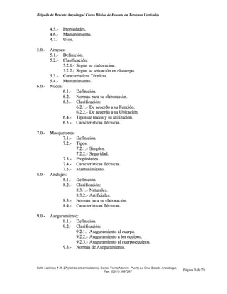 Brigada de Rescate Anzoátegui Curso Básico de Rescate en Terrenos Verticales


         4.5.-     Propiedades.
         4.6.-     Mantenimiento.
         4.7.-     Usos.

5.0.-    Arneses:
         5.1.- Definición.
         5.2.- Clasificación:
                5.2.1.- Según su elaboración.
                5.2.2.- Según su ubicación en el cuerpo.
         5.3.- Características Técnicas.
         5.4.- Mantenimiento.
6.0.-    Nudos:
                6.1.- Definición.
                6.2.- Normas para su elaboración.
                6.3.- Clasificación:
                        6.2.1.- De acuerdo a su Función.
                        6.2.2.- De acuerdo a su Ubicación.
                6.4.- Tipos de nudos y su utilización.
                6.5.- Características Técnicas.

7.0.-    Mosquetones:
                7.1.- Definición.
                7.2.- Tipos:
                      7.2.1.- Simples.
                      7.2.2.- Seguridad.
                7.3.- Propiedades.
                7.4.- Características Técnicas.
                7.5.- Mantenimiento.
8.0.-    Anclajes:
                8.1.- Definición.
                8.2.- Clasificación:
                      8.3.1.- Naturales.
                      8.3.2.- Artificiales.
                8.3.- Normas para su elaboración.
                8.4.- Características Técnicas.

9.0.-    Aseguramiento:
               9.1.- Definición.
               9.2.- Clasificación:
                      9.2.1.- Aseguramiento al cuerpo.
                      9.2.2.- Aseguramiento a los equipos.
                      9.2.3.- Aseguramiento al cuerpo/equipos.
               9.3.- Normas de Aseguramiento.



Calle La Línea # 25-27 (detrás del ambulatorio), Sector Tierra Adentro Puerto La Cruz Estado Anzoátegui.
                                                   Fax: (0281) 2687267                                     Página 3 de 28
 