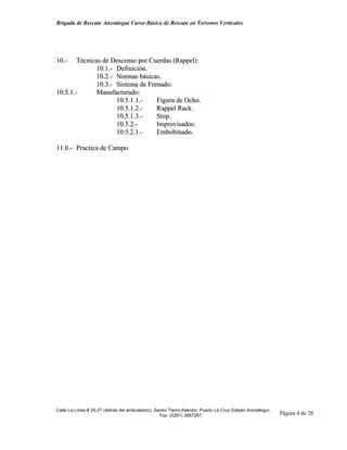 Brigada de Rescate Anzoátegui Curso Básico de Rescate en Terrenos Verticales




10.-    Técnicas de Descenso por Cuerdas (Rappel):
               10.1.- Definición.
               10.2.- Normas básicas.
               10.3.- Sistema de Frenado:
10.5.1.-       Manufacturado:
                      10.5.1.1.-    Figura de Ocho.
                      10.5.1.2.-    Rappel Rack.
                      10.5.1.3.-    Stop.
                      10.5.2.-      Improvisados:
                      10.5.2.1.-    Embobinado.

11.0.- Practica de Campo.




Calle La Línea # 25-27 (detrás del ambulatorio), Sector Tierra Adentro Puerto La Cruz Estado Anzoátegui.
                                                   Fax: (0281) 2687267                                     Página 4 de 28
 