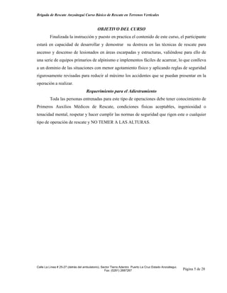 Brigada de Rescate Anzoátegui Curso Básico de Rescate en Terrenos Verticales


                                             OBJETIVO DEL CURSO
         Finalizada la instrucción y puesto en practica el contenido de este curso, el participante
estará en capacidad de desarrollar y demostrar su destreza en las técnicas de rescate para
ascenso y descenso de lesionados en áreas escarpadas y estructuras, valiéndose para ello de
una serie de equipos primarios de alpinismo e implementos fáciles de acarrear, lo que conlleva
a un dominio de las situaciones con menor agotamiento físico y aplicando reglas de seguridad
rigurosamente revisadas para reducir al máximo los accidentes que se puedan presentar en la
operación a realizar.
                                    Requerimiento para el Adiestramiento
         Toda las personas entrenadas para este tipo de operaciones debe tener conocimiento de
Primeros Auxilios Médicos de Rescate, condiciones físicas aceptables, ingeniosidad o
tenacidad mental, respetar y hacer cumplir las normas de seguridad que rigen este o cualquier
tipo de operación de rescate y NO TEMER A LAS ALTURAS.




Calle La Línea # 25-27 (detrás del ambulatorio), Sector Tierra Adentro Puerto La Cruz Estado Anzoátegui.
                                                   Fax: (0281) 2687267                                     Página 5 de 28
 