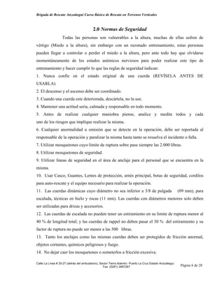 Brigada de Rescate Anzoátegui Curso Básico de Rescate en Terrenos Verticales



                                          2.0 Normas de Seguridad
                   Todas las personas son vulnerables a la altura, muchas de ellas sufren de
vértigo (Miedo a la altura), sin embargo con un razonado entrenamiento, estas personas
pueden llegar a controlar o perder el miedo a la altura, pero ante todo hay que olvidarse
momentáneamente de los estados anémicos nerviosos para poder realizar este tipo de
entrenamiento y hacer cumplir lo que las reglas de seguridad indican:
1. Nunca confíe en el estado original de una cuerda (REVÍSELA ANTES DE
USARLA).
2. El descenso y el ascenso debe ser coordinado.
3. Cuando una cuerda este deteriorada, descártela, no la use.
4. Mantener una actitud seria, calmada y responsable en todo momento.
5. Antes de realizar cualquier maniobra piense, analice y medite todos y cada
uno de los riesgos que implique realizar la misma.
6. Cualquier anormalidad u omisión que se detecte en la operación, debe ser reportada al
responsable de la operación y paralizar la misma hasta tanto se resuelva el incidente o falla.
7. Utilizar mosquetones cuyo limite de ruptura sobre pase siempre las 2.000 libras.
8. Utilizar mosquetones de seguridad.
9. Utilizar líneas de seguridad en el área de anclaje para el personal que se encuentra en la
misma.
10. Usar Casco, Guantes, Lentes de protección, arnés principal, botas de seguridad, cordilos
para auto-rescate y el equipo necesario para realizar la operación.
11. Las cuerdas dinámicas cuyo diámetro no sea inferior a 3/8 de pulgada                                   (09 mm), para
escalada, técnicas en hielo y rocas (11 mm). Las cuerdas con diámetros menores solo deben
ser utilizadas para drizas y accesorios.
12. Las cuerdas de escalada no pueden tener un estiramiento en su limite de ruptura menor al
40 % de longitud total; y las cuerdas de rappel no deben pasar el 30 % del estiramiento y su
factor de ruptura no puede ser menor a las 500 libras.
13. Tanto los anclajes como las mismas cuerdas deben ser protegidos de fricción anormal,
objetos cortantes, químicos peligrosos y fuego.
14. No dejar caer los mosquetones o someterlos a fricción excesiva.

Calle La Línea # 25-27 (detrás del ambulatorio), Sector Tierra Adentro Puerto La Cruz Estado Anzoátegui.
                                                   Fax: (0281) 2687267                                      Página 6 de 28
 