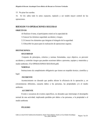 Brigada de Rescate Anzoátegui Curso Básico de Rescate en Terrenos Verticales


15. No pisar las cuerdas.
16.      Si Ud. sabia todo lo antes expuesto, repáselo y así tendrá mayor control de las
operaciones.


RIESGOS VS OPERACIONES SEGURAS
OBJETIVOS
          Al finalizar el tema, el participante estará en la capacidad de:
          1.Conocer los términos seguridad, accidente y riesgos.
          2.2.Conocer los elementos que integran el triángulo de la seguridad.
          3.3.Describir los pasos para la realización de operaciones seguras.


DEFINICIONES:
          SEGURIDAD
          Conjunto de principios, criterios y normas formuladas, cuyo objetivo, es prevenir
accidentes y controlar riesgos que puedan ocasionar daños a personas, equipos y materiales y
medio ambiente. (Ver OPERACIONES SEGURAS.pdf)
          NORMAS
          Instrucciones de cumplimiento obligatorio que tienen un respaldo técnico, científico y
legal.
          INCIDENTE
          Acontecimiento no deseado que podría afectar la eficiencia de la operación y, en
circunstancias diferentes, causaría daños a las personas, las propiedades y/o el medio
ambiente.
          ACCIDENTE
          Evento o secuencia de eventos específicos, no deseados que interrumpe el desempeño
normal de una actividad, implicando perdidas por daños a las personas, a la propiedad o al
medio ambiente


          PELIGRO


Calle La Línea # 25-27 (detrás del ambulatorio), Sector Tierra Adentro Puerto La Cruz Estado Anzoátegui.
                                                   Fax: (0281) 2687267                                     Página 7 de 28
 