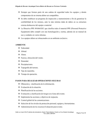 Brigada de Rescate Anzoátegui Curso Básico de Rescate en Terrenos Verticales


         Siempre que formen parte de una cadena de seguridad todos los equipos y demás
         componentes de un sistema deben ser compatibles.
         Se debe establecer un programa de inspección y mantenimiento a fin de garantizar la
         confiabilidad de los mismos, ante la más mínima duda de daños en su estructura
         externa deshacerse del equipo o material.
         La Directiva PPE 89/686/EEC que clasifica todo el material PPE (Personal Protective
         Equipment) debe cumplir con una homologación y norma, además de un manual de
         uso y cuidados en varios idiomas.
         Los equipos deben ser almacenados en un ambiente exclusivo.


AMBIENTE
         Nubosidad.
         Altitud.
         Altura.
         Fuerza y dirección del viento.
         Humedad.
         Precipitaciones.
         Topografía del terreno.
         Tipo de maniobra.
         Tiempo de operación.


PASOS PARA REALIZAR OPERACIONES SEGURAS
         Obtención y clasificación de la información.
         Evaluación de la situación.
         Planificación de las acciones.
         Evaluación y clasificación de riesgos en el área del evento.
         Implementa las acciones y objetivos de respuesta.
         Control global de las comunicaciones.
         Selección de los niveles de protección personal, equipos y herramientas.
         Administración de los recursos.Evaluación post-evento.

Calle La Línea # 25-27 (detrás del ambulatorio), Sector Tierra Adentro Puerto La Cruz Estado Anzoátegui.
                                                   Fax: (0281) 2687267                                     Página 9 de 28
 