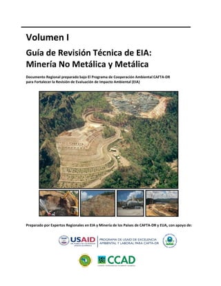  
Volumen I 
 
Guía de Revisión Técnica de EIA: 
Minería No Metálica y Metálica 
 
Documento Regional preparado bajo El Programa de Cooperación Ambiental CAFTA‐DR 
para Fortalecer la Revisión de Evaluación de Impacto Ambiental (EIA) 
 
 
Preparado por Expertos Regionales en EIA y Minería de los Países de CAFTA‐DR y EUA, con apoyo de: 
 
 
 
 
 
 
 