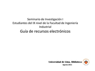 Seminario de Investigación I
Estudiantes del IX nivel de la Facultad de Ingeniería
                      Industrial
      Guía de recursos electrónicos




                             Universidad de Lima. Biblioteca
                                          Agosto 2011
 