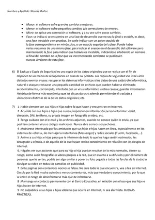 Nombre y Apellido: Nicolás Muñoz

•
•
•
•

Mayor: el software sufre grandes cambios y mejoras.
Menor: el software sufre pequeños cambios y/o correcciones de errores.
Micro: se aplica una corrección al software, y a su vez sufre pocos cambios.
Fase: se indica si se encuentra en una fase de desarrollo que no sea la final o estable, es decir,
una fase inestable o en pruebas. Se suele indicar con un guion seguido de
la fase correspondiente en minúsculas, o un espacio seguido de la fase. Puede haber
varias versiones de una misma fase, para indicar el avance en el desarrollo del software pero
manteniendo la fase para indicar que todavía es inestable, indicándose añadiendo un número
al final del nombre de la fase que va incrementando conforme se publiquen
nuevas versiones de esta fase.

6) El Backup o Copia de Seguridad es una copia de los datos originales que se realiza con el fin de
disponer de un medio de recuperarlos en caso de su pérdida. Las copias de seguridad son útiles ante
distintos eventos y usos: recuperar los sistemas informáticos y los datos de una catástrofe informática,
natural o ataque; restaurar una pequeña cantidad de archivos que pueden haberse eliminado
accidentalmente, corrompido, infectado por un virus informático u otras causas; guardar información
histórica de forma más económica que los discos duros y además permitiendo el traslado a
ubicaciones distintas de la de los datos originales; etc.
7) 1 .Hable siempre con sus hijos e hijas sobre lo que hacen y encuentran en Internet.
2 .Acuerde con sus hijos e hijas que nunca proporcionen información personal familiar: edad,
dirección, DNI, teléfono, su propia imagen en fotografía o video, etc.
3 .Tenga cuidado con el e-mail y los archivos adjuntos, cuando no conoce quién lo envía, ya que
podrían contener virus o códigos maliciosos. Nunca abra correos sospechosos.
4 .Muéstrese interesado por las amistades que sus hijos e hijas hacen en línea, especialmente en los
sistemas de «chats», de mensajería instantánea (Messenger) y redes sociales (Tuenti, Facebook,...).
5 .Anime a sus hijos e hijas para que le informen de todo lo que les haga sentir incómodos, les
desagrade u ofenda, o de aquello de lo que hayan tenido conocimiento en relación con los riesgos de
Internet.
6. Hágales ver que acciones que para su hijo o hija puedan resultar de lo más normales, tienen su
riesgo, como subir fotografías o videos propios a la red, que en cuanto a su difusión y por el número de
personas que lo verían, podría ser algo similar a poner su foto pegada a todas las farolas de la ciudad o
divulgar su video en todas las pantallas de publicidad.
7 .Evite páginas con contenidos nocivos o falsos. No crea todo lo que encuentra, vea o lea en Internet.
Circula por la Red mucha opinión o meros comentarios, más que verdadero conocimiento, por lo que
se corre el riesgo de desinformarse más que de informarse.
8 .Mantenga un contacto permanente con el Centro Educativo, en relación con el uso que sus hijos e
hijas hacen de Internet.
9 .No culpabilice a sus hijos e hijas sobre lo que ocurra en Internet, ni sea alarmista. BUENAS
PRÁCTICAS.

 
