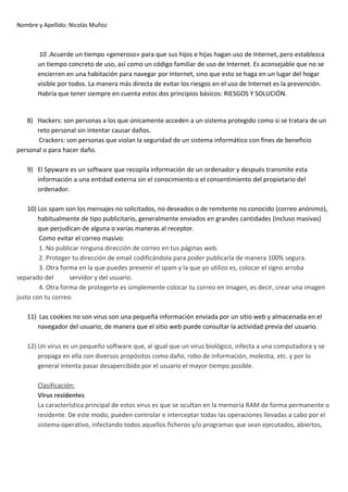 Nombre y Apellido: Nicolás Muñoz

10 .Acuerde un tiempo «generoso» para que sus hijos e hijas hagan uso de Internet, pero establezca
un tiempo concreto de uso, así como un código familiar de uso de Internet. Es aconsejable que no se
encierren en una habitación para navegar por Internet, sino que esto se haga en un lugar del hogar
visible por todos. La manera más directa de evitar los riesgos en el uso de Internet es la prevención.
Habría que tener siempre en cuenta estos dos principios básicos: RIESGOS Y SOLUCIÓN.

8) Hackers: son personas a los que únicamente acceden a un sistema protegido como si se tratara de un
reto personal sin intentar causar daños.
Crackers: son personas que violan la seguridad de un sistema informático con fines de beneficio
personal o para hacer daño.
9) El Spyware es un software que recopila información de un ordenador y después transmite esta
información a una entidad externa sin el conocimiento o el consentimiento del propietario del
ordenador.
10) Los spam son los mensajes no solicitados, no deseados o de remitente no conocido (correo anónimo),
habitualmente de tipo publicitario, generalmente enviados en grandes cantidades (incluso masivas)
que perjudican de alguna o varias maneras al receptor.
Como evitar el correo masivo:
1. No publicar ninguna dirección de correo en tus páginas web.
2. Proteger tu dirección de email codificándola para poder publicarla de manera 100% segura.
3. Otra forma en la que puedes prevenir el spam y la que yo utilizo es, colocar el signo arroba
separado del
servidor y del usuario.
4. Otra forma de protegerte es simplemente colocar tu correo en imagen, es decir, crear una imagen
justo con tu correo.
11) Las cookies no son virus son una pequeña información enviada por un sitio web y almacenada en el
navegador del usuario, de manera que el sitio web puede consultar la actividad previa del usuario.
12) Un virus es un pequeño software que, al igual que un virus biológico, infecta a una computadora y se
propaga en ella con diversos propósitos como daño, robo de información, molestia, etc. y por lo
general intenta pasar desapercibido por el usuario el mayor tiempo posible.
Clasificación:
Virus residentes
La característica principal de estos virus es que se ocultan en la memoria RAM de forma permanente o
residente. De este modo, pueden controlar e interceptar todas las operaciones llevadas a cabo por el
sistema operativo, infectando todos aquellos ficheros y/o programas que sean ejecutados, abiertos,

 