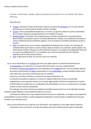 Nombre y Apellido: Nicolás Muñoz

cerrados, renombrados, copiados. Algunos ejemplos de este tipo de virus son: Randex, CMJ, Meve,
MrKlunky.
Tipos de virus:
•
•
•

•

•

Troyano: Consiste en robar información o alterar el sistema del hardware o en un caso extremo
permite que un usuario externo pueda controlar el equipo.
Gusano: Tiene la propiedad de duplicarse a sí mismo. Los gusanos utilizan las partes automáticas
de un sistema operativo que generalmente son invisibles al usuario.
Bombas lógicas o de tiempo: Son programas que se activan al producirse un acontecimiento
determinado. La condición suele ser una fecha (Bombas de Tiempo), una combinación de teclas, o
ciertas condiciones técnicas (Bombas Lógicas). Si no se produce la condición permanece oculto al
usuario.
Hoax: Los hoax no son virus ni tienen capacidad de reproducirse por sí solos. Son mensajes de
contenido falso que incitan al usuario a hacer copias y enviarla a sus contactos. Suelen apelar a los
sentimientos morales ("Ayuda a un niño enfermo de cáncer") o al espíritu de solidaridad ("Aviso de
un nuevo virus peligrosísimo") y, en cualquier caso, tratan de aprovecharse de la falta de
experiencia de los internautas novatos.
Joke: Al igual que los hoax, no son virus, pero son molestos.

13) Un virus informático es un malware que tiene por objeto alterar el normal funcionamiento de

la computadora, sin el permiso o el conocimiento del usuario. Los virus, habitualmente,
reemplazan archivos ejecutables por otros infectados con el código de este. Los virus pueden destruir,
de manera intencionada, los datos almacenados en una computadora, aunque también existen otros
más inofensivos, que solo se caracterizan por ser molestos.
Estos virus se ocultan en ficheros, sectores de arranque, particiones, etc.
La infección se produce al copiarse a sí mismo en soportes diferentes al que se encontraba
originalmente, y por supuesto hacerlo con el mayor sigilo posible y de forma transparente al usuario.
Es difícil adivinar a simple vista si un ordenador está infectado por un virus. La certeza sólo se consigue
usando un buen antivirus actualizado.
Sin embargo, hay ciertos síntomas que delatan la posible presencia de virus en el ordenador (aunque
también pueden deberse a otros problemas ajenos a los virus):
La lentitud no habitual con la que repentinamente funciona un ordenador, sin ninguna causa aparente,
puede deberse a varios motivos: muchos programas trabajando al mismo tiempo o problemas de red, pero
también a una infección vírica.
14) Los virus de broma son un tipo de virus informático, cuyo objetivo es crear algún efecto molesto o
humorístico como una broma. Es el tipo de malware que menos daño produce sobre el ordenador.

 
