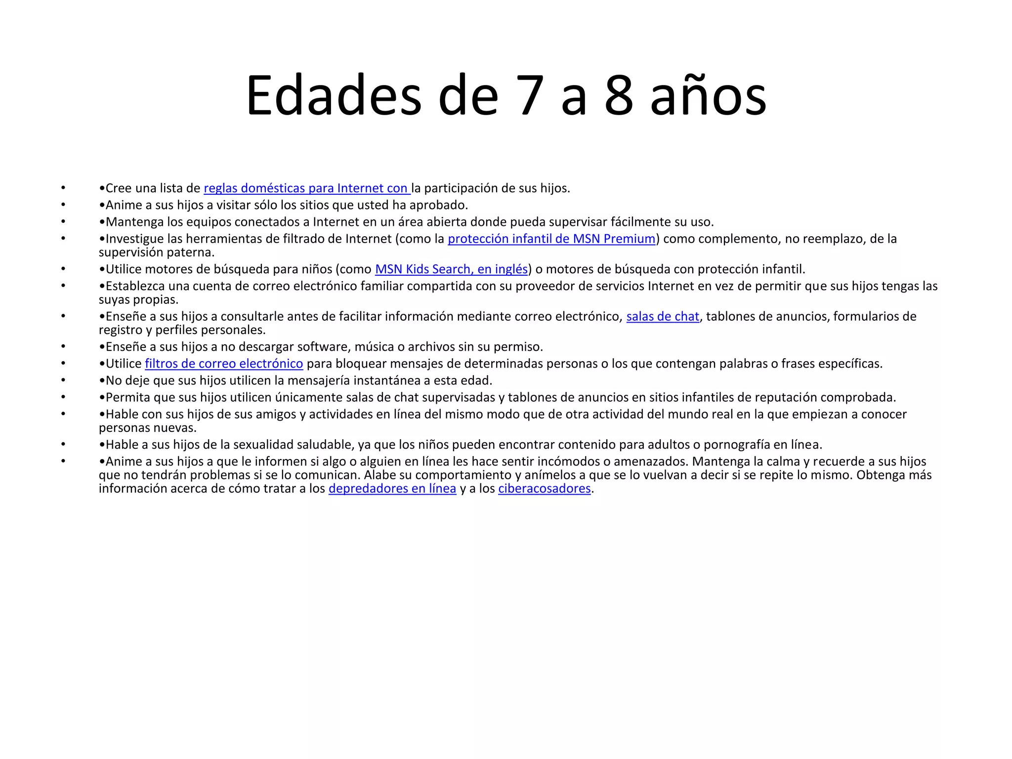 Edades de 7 a 8 años
•   •Cree una lista de reglas domésticas para Internet con la participación de sus hijos.
•   •Anime a sus hijos a visitar sólo los sitios que usted ha aprobado.
•   •Mantenga los equipos conectados a Internet en un área abierta donde pueda supervisar fácilmente su uso.
•   •Investigue las herramientas de filtrado de Internet (como la protección infantil de MSN Premium) como complemento, no reemplazo, de la
    supervisión paterna.
•   •Utilice motores de búsqueda para niños (como MSN Kids Search, en inglés) o motores de búsqueda con protección infantil.
•   •Establezca una cuenta de correo electrónico familiar compartida con su proveedor de servicios Internet en vez de permitir que sus hijos tengas las
    suyas propias.
•   •Enseñe a sus hijos a consultarle antes de facilitar información mediante correo electrónico, salas de chat, tablones de anuncios, formularios de
    registro y perfiles personales.
•   •Enseñe a sus hijos a no descargar software, música o archivos sin su permiso.
•   •Utilice filtros de correo electrónico para bloquear mensajes de determinadas personas o los que contengan palabras o frases específicas.
•   •No deje que sus hijos utilicen la mensajería instantánea a esta edad.
•   •Permita que sus hijos utilicen únicamente salas de chat supervisadas y tablones de anuncios en sitios infantiles de reputación comprobada.
•   •Hable con sus hijos de sus amigos y actividades en línea del mismo modo que de otra actividad del mundo real en la que empiezan a conocer
    personas nuevas.
•   •Hable a sus hijos de la sexualidad saludable, ya que los niños pueden encontrar contenido para adultos o pornografía en línea.
•   •Anime a sus hijos a que le informen si algo o alguien en línea les hace sentir incómodos o amenazados. Mantenga la calma y recuerde a sus hijos
    que no tendrán problemas si se lo comunican. Alabe su comportamiento y anímelos a que se lo vuelvan a decir si se repite lo mismo. Obtenga más
    información acerca de cómo tratar a los depredadores en línea y a los ciberacosadores.
 