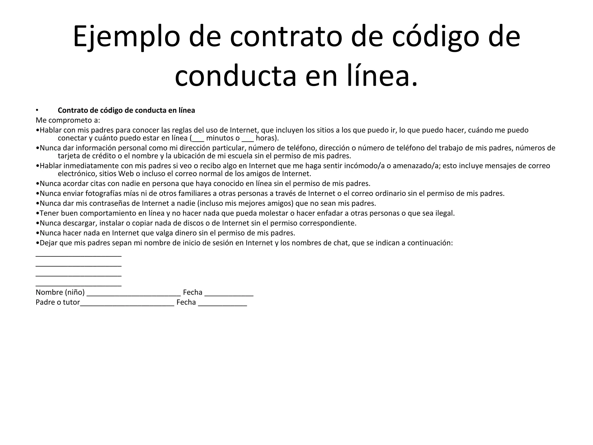 Ejemplo de contrato de código de
                 conducta en línea.
•     Contrato de código de conducta en línea
Me comprometo a:
•Hablar con mis padres para conocer las reglas del uso de Internet, que incluyen los sitios a los que puedo ir, lo que puedo hacer, cuándo me puedo
      conectar y cuánto puedo estar en línea (___ minutos o ___ horas).
•Nunca dar información personal como mi dirección particular, número de teléfono, dirección o número de teléfono del trabajo de mis padres, números de
      tarjeta de crédito o el nombre y la ubicación de mi escuela sin el permiso de mis padres.
•Hablar inmediatamente con mis padres si veo o recibo algo en Internet que me haga sentir incómodo/a o amenazado/a; esto incluye mensajes de correo
      electrónico, sitios Web o incluso el correo normal de los amigos de Internet.
•Nunca acordar citas con nadie en persona que haya conocido en línea sin el permiso de mis padres.
•Nunca enviar fotografías mías ni de otros familiares a otras personas a través de Internet o el correo ordinario sin el permiso de mis padres.
•Nunca dar mis contraseñas de Internet a nadie (incluso mis mejores amigos) que no sean mis padres.
•Tener buen comportamiento en línea y no hacer nada que pueda molestar o hacer enfadar a otras personas o que sea ilegal.
•Nunca descargar, instalar o copiar nada de discos o de Internet sin el permiso correspondiente.
•Nunca hacer nada en Internet que valga dinero sin el permiso de mis padres.
•Dejar que mis padres sepan mi nombre de inicio de sesión en Internet y los nombres de chat, que se indican a continuación:
_____________________
_____________________
_____________________
_____________________
Nombre (niño) _______________________ Fecha ____________
Padre o tutor_______________________ Fecha ____________
 