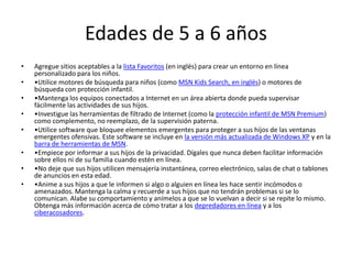 Edades de 5 a 6 años
•   Agregue sitios aceptables a la lista Favoritos (en inglés) para crear un entorno en línea
    personalizado para los niños.
•   •Utilice motores de búsqueda para niños (como MSN Kids Search, en inglés) o motores de
    búsqueda con protección infantil.
•   •Mantenga los equipos conectados a Internet en un área abierta donde pueda supervisar
    fácilmente las actividades de sus hijos.
•   •Investigue las herramientas de filtrado de Internet (como la protección infantil de MSN Premium)
    como complemento, no reemplazo, de la supervisión paterna.
•   •Utilice software que bloquee elementos emergentes para proteger a sus hijos de las ventanas
    emergentes ofensivas. Este software se incluye en la versión más actualizada de Windows XP y en la
    barra de herramientas de MSN.
•   •Empiece por informar a sus hijos de la privacidad. Dígales que nunca deben facilitar información
    sobre ellos ni de su familia cuando estén en línea.
•   •No deje que sus hijos utilicen mensajería instantánea, correo electrónico, salas de chat o tablones
    de anuncios en esta edad.
•   •Anime a sus hijos a que le informen si algo o alguien en línea les hace sentir incómodos o
    amenazados. Mantenga la calma y recuerde a sus hijos que no tendrán problemas si se lo
    comunican. Alabe su comportamiento y anímelos a que se lo vuelvan a decir si se repite lo mismo.
    Obtenga más información acerca de cómo tratar a los depredadores en línea y a los
    ciberacosadores.
 