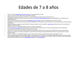 Edades de 7 a 8 años
•   •Cree una lista de reglas domésticas para Internet con la participación de sus hijos.
•   •Anime a sus hijos a visitar sólo los sitios que usted ha aprobado.
•   •Mantenga los equipos conectados a Internet en un área abierta donde pueda supervisar fácilmente su uso.
•   •Investigue las herramientas de filtrado de Internet (como la protección infantil de MSN Premium) como complemento, no reemplazo, de la
    supervisión paterna.
•   •Utilice motores de búsqueda para niños (como MSN Kids Search, en inglés) o motores de búsqueda con protección infantil.
•   •Establezca una cuenta de correo electrónico familiar compartida con su proveedor de servicios Internet en vez de permitir que sus hijos tengas las
    suyas propias.
•   •Enseñe a sus hijos a consultarle antes de facilitar información mediante correo electrónico, salas de chat, tablones de anuncios, formularios de
    registro y perfiles personales.
•   •Enseñe a sus hijos a no descargar software, música o archivos sin su permiso.
•   •Utilice filtros de correo electrónico para bloquear mensajes de determinadas personas o los que contengan palabras o frases específicas.
•   •No deje que sus hijos utilicen la mensajería instantánea a esta edad.
•   •Permita que sus hijos utilicen únicamente salas de chat supervisadas y tablones de anuncios en sitios infantiles de reputación comprobada.
•   •Hable con sus hijos de sus amigos y actividades en línea del mismo modo que de otra actividad del mundo real en la que empiezan a conocer
    personas nuevas.
•   •Hable a sus hijos de la sexualidad saludable, ya que los niños pueden encontrar contenido para adultos o pornografía en línea.
•   •Anime a sus hijos a que le informen si algo o alguien en línea les hace sentir incómodos o amenazados. Mantenga la calma y recuerde a sus hijos
    que no tendrán problemas si se lo comunican. Alabe su comportamiento y anímelos a que se lo vuelvan a decir si se repite lo mismo. Obtenga más
    información acerca de cómo tratar a los depredadores en línea y a los ciberacosadores.
 