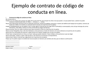 Ejemplo de contrato de código de
                 conducta en línea.
•     Contrato de código de conducta en línea
Me comprometo a:
•Hablar con mis padres para conocer las reglas del uso de Internet, que incluyen los sitios a los que puedo ir, lo que puedo hacer, cuándo me puedo
      conectar y cuánto puedo estar en línea (___ minutos o ___ horas).
•Nunca dar información personal como mi dirección particular, número de teléfono, dirección o número de teléfono del trabajo de mis padres, números de
      tarjeta de crédito o el nombre y la ubicación de mi escuela sin el permiso de mis padres.
•Hablar inmediatamente con mis padres si veo o recibo algo en Internet que me haga sentir incómodo/a o amenazado/a; esto incluye mensajes de correo
      electrónico, sitios Web o incluso el correo normal de los amigos de Internet.
•Nunca acordar citas con nadie en persona que haya conocido en línea sin el permiso de mis padres.
•Nunca enviar fotografías mías ni de otros familiares a otras personas a través de Internet o el correo ordinario sin el permiso de mis padres.
•Nunca dar mis contraseñas de Internet a nadie (incluso mis mejores amigos) que no sean mis padres.
•Tener buen comportamiento en línea y no hacer nada que pueda molestar o hacer enfadar a otras personas o que sea ilegal.
•Nunca descargar, instalar o copiar nada de discos o de Internet sin el permiso correspondiente.
•Nunca hacer nada en Internet que valga dinero sin el permiso de mis padres.
•Dejar que mis padres sepan mi nombre de inicio de sesión en Internet y los nombres de chat, que se indican a continuación:
_____________________
_____________________
_____________________
_____________________
Nombre (niño) _______________________ Fecha ____________
Padre o tutor_______________________ Fecha ____________
 