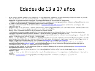 Edades de 13 a 17 años
•   •Cree una lista de reglas domésticas para Internet con sus hijos adolescentes. Debe incluir los tipos de sitios que traspasan los límites, las horas de
    Internet y directrices para la comunicación en línea, lo que incluye la comunicación en salas de chat.
•   •Mantenga los equipos conectados a Internet en un área abierta y fuera de los dormitorios de los adolescentes.
•   •Hable con sus hijos de sus amigos y actividades en línea del mismo modo que de otros amigos y actividades. Hable con sus hijos adolescentes sobre
    su lista de mensajería instantánea y asegúrese de que no hablen con desconocidos.
•   •Investigue las herramientas de filtrado de Internet (como la protección infantil de MSN Premium) como complemento, no reemplazo, de la
    supervisión paterna.
•   •Averigüe cuáles son las salas de chat o tablones de anuncios que visitan sus hijos adolescentes y con quién hablan en línea. Anímeles a utilizar salas
    de chat supervisadas e insista en que permanezcan en áreas de sala de chat públicas.
•   •Insista en que nunca deben acordar una cita en persona con un amigo en línea.
•   •Enseñe a sus hijos adolescentes que nunca faciliten información personal sin su permiso cuando utilicen el correo electrónico, salas de chat,
    mensajería instantánea, rellenen formularios de registro y perfiles personales y participen en concursos en línea.
•   •Enseñe a sus hijos a no descargar programas, música o archivos sin su permiso. Si comparten archivos o toman textos, imágenes o dibujos de la Web
    pueden infringir las leyes de derechos de autor y puede ser ilegal.
•   •Anime a sus hijos adolescentes a que le informen si algo o alguien en línea les hace sentir incómodos o amenazados. Mantenga la calma y recuerde
    a sus hijos que no tendrán problemas si se lo comunican (es importante que su hijo adolescente no piense que va a perder sus privilegios de uso del
    equipo). Obtenga más información acerca de cómo tratar a los depredadores en línea y a los ciberacosadores.
•   •Hable a sus hijos adolescentes del contenido para adultos y la pornografía en línea, e indíqueles sitios positivos sobre salud y sexualidad.
•   •Ayúdeles a protegerse del correo no deseado. Pida a sus hijos adolescentes que no den su dirección de correo electrónico en línea, que no
    respondan a correo no deseado y que utilicen filtros de correo electrónico.
•   •Conozca los sitios Web que sus hijos adolescentes visitan con frecuencia. Asegúrese de que sus hijos no visitan sitios con contenido ofensivo o
    envían información personal o fotos suyas.
•   •Enseñe a sus hijos a tener un comportamiento en línea responsable y ético. No deben utilizar Internet para propagar rumores, molestar ni
    amenazar a otros.
•   •Asegúrese de que sus hijos adolescentes le consultan antes de efectuar transacciones en línea, lo que incluye el pedido, la compra o la venta de un
    artículo.
•   •Debata las apuestas en línea y sus riesgos posibles con sus hijos adolescentes. Recuérdeles que es ilegal que apuesten en línea.
 