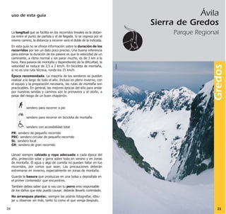 Ávila
Sierra de Gredos
Parque Regional
Gredos
2120
©MAD
La longitud que se facilita en los recorridos lineales es la distan-
cia entre el punto de partida y el de llegada. Si se regresa por el
mismo camino, la distancia a recorrer será el doble de la indicada.
En esta guía no se ofrece información sobre la duración de los
recorridos por ser un dato poco preciso. Una buena referencia
para estimar la duración de los paseos es que la velocidad de un
caminante, a ritmo normal y sin parar mucho, es de 3 km a la
hora. Para paseos de montaña y dependiendo de la dificultad, la
velocidad se reduce de 2,5 a 2 km/h. En bicicleta de montaña,
si no es una ruta técnica, ronda los 15 km/h.
Época recomendada. La mayoría de los senderos se pueden
realizar a lo largo de todo el año. Incluso en pleno invierno, con
el equipo y la preparación necesaria, las rutas de montaña son
practicables. En general, las mejores épocas del año para andar
por nuestras sendas y caminos son la primavera y el otoño, a
pesar del riesgo de un buen chaparrón.
sendero para recorrer a pie
sendero para recorrer en bicicleta de montaña
sendero con accesibilidad total
PR: sendero de pequeño recorrido
PRC: sendero circular de pequeño recorrido
SL: sendero local
GR: sendero de gran recorrido
Llevad siempre calzado y ropa adecuada a cada época del
año, protección solar y gorra sobre todo en verano y en zonas
de montaña. El agua y algo de comida no pueden faltar en tus
recorridos, por cortos que sean. Las precauciones deberán
extremarse en invierno, especialmente en zonas de montaña.
Guarda la basura que produzcas en una bolsa y deposítala en
el primer contenedor que encuentres.
También debes saber que si vas con tu perro eres responsable
de los daños que éste pueda causar; deberás llevarlo controlado.
No arranques plantas; siempre las podrás fotografiar, dibu-
jar u observar sin más, tanto tú como el que venga después.
uso de esta guía
 