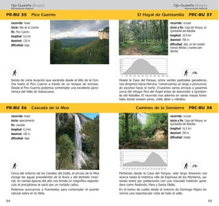 Ojo Guareña (Burgos)
Monumento Natural
El Hayal de Quintanilla PRC·BU 37
Caminos de la Sonsierra PRC·BU 38
55
recorrido: circular
inicio y fin: Casa del Parque, en
Quintanilla del Rebollar
longitud: 16,5 km
desnivel: 250 m
dificultad: media
Partiendo desde la Casa del Parque, este largo itinerario nos
acerca hasta la histórica villa de Espinosa de los Monteros, pa-
sando antes por poblaciones con una marcada tradición gana-
dera como Redondo, Para y Santa Olalla.
En el tramo de vuelta desde el entorno de Domingo Pájaro te-
nemos una espectacular vista de todo el valle.
recorrido: circular
inicio y fin: Casa del Parque, en
Quintanilla del Rebollar
longitud: 10,9 km
desnivel: 700 m
dificultad: alta; en bici existen
tramos difíciles y fuertes pen-
dientes
Desde la Casa del Parque, entre verdes pastizales ganaderos,
nos dirigimos hacia Herrera. Comenzamos un largo y pronuncia-
do ascenso hacía el norte. Cruzamos varios arroyos y pasamos
cerca del refugio Pico del Ángel antes de descender a Quintani-
lla del Rebollar. El recorrido nos adentra en varias masas fores-
tales donde existen pinos, roble albar y rebollos.
Ojo Guareña (Burgos)
Monumento Natural
PR·BU 36 Cascada de la Mea
PR·BU 35 Pico Cuerno
54
recorrido: lineal
inicio: aparcamiento
fin: cascada
longitud: 0,3 km
desnivel: 100 m
dificultad: baja
Cerca del entorno de los Canales del Dulla, el arroyo de la Mea
recoge las aguas procedentes de la lluvia y del deshielo inver-
nal; en ciertas épocas del año nos brinda un magnífico espectá-
culo al precipitarse al vacío por un cortado calizo.
Podemos acercarnos a Puentedey para contemplar el puente
natural sobre el río Nela.
recorrido: lineal
inicio: Alto de la Concha
fin: Pico Cuerno
longitud: 0,6 km
desnivel: 130 m
dificultad: baja
Senda de corta duración que asciende desde el Alto de la Con-
cha hasta el Pico Cuerno a través de un bosque de encinas.
Desde el Pico Cuerno podemos contemplar una excelente pano-
rámica del Valle de Sotoscueva.
 