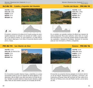Montes Obarenes-San Zadornil (Burgos)
Parque Natural
Portillo del Busto PRC·BU 95
Ranera PRC·BU 96
61
recorrido: circular
inicio y fin: Ranera
longitud: 11,5 km
desnivel: 220 m
dificultad: baja
El recorrido nos presenta diversos paisajes en el entorno del Ce-
rro de San Miguel. Pasearemos por pastizales y encinares y dis-
frutaremos de buenas vistas del municipio de Frías, sobre el ca-
ñón del río Molinar, de la cima del Monte Humión y de la Sierra
de Oña.
recorrido: circular
inicio y fin: La Aldea
longitud: 11,7 km
desnivel: 300 m
dificultad: alta
Es un sendero con grandes cambios de altitud que requiere de
cierta preparación física para realizarlo; sobre todo en el paso
de la Herradura. Es un recorrido variado donde se puede obser-
var, pastizales y bosques de frondosas. Asimismo el recorrido
pasa por dos municipios La Molina y Zangández.
Montes Obarenes-San Zadornil (Burgos)
Parque Natural
PRC·BU 94 San Martín de Don
SLC·BU 93 Cubilla y hayedos del Humión
60
recorrido: circular
inicio y fin: San Martín de Don
longitud: 14 km
desnivel: 500 m
dificultad: baja
En el recorrido se pueden observar hayas y madroños; es curioso
encontrarlas juntas ya que son especies de climas atlántico y me-
diterráneo, esto se debe a que esta zona está en el límite de am-
bos. También se pueden observar masas de pino silvestre y roble-
dales. Parte de este sendero coincide con el trazado del GR·99.
recorrido: circular
inicio y fin: Cubilla
longitud: 4,5 km
desnivel: 143 m
dificultad: baja
El sendero comienza en la plaza de la Fuente aunque es acon-
sejable estacionar el vehículo a la entrada de Cubilla y ascen-
der a pie hasta la misma. Su corta distancia y su baja dificul-
tad le hacen ideal para ir con niños. El recorrido discurre entre
pinos y hayas.
 
