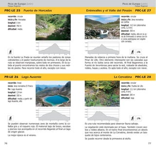 Picos de Europa (León)
Parque Regional
Entrevalles y el Valle del Pinzón PRC·LE 27
La Cervatina PRC·LE 28
77
recorrido: circular
inicio y fin: Puebla de Lillo
longitud: 13,1 km (alternativa
corta, 9 km)
desnivel: 285 m
dificultad: baja
Es una ruta recomendada para observar fauna salvaje.
La vegetación está dominada por el haya. También crecen ace-
bos y robles albares. En el tramo final encontraremos un desvío
que nos acerca al monte de La Cervatina, donde existe un bos-
quete de tejos centenarios.
Se puede recorrer desde la primavera al otoño.
recorrido: circular
inicio y fin: área recreativa
de Cofiñal
longitud: 14,5 km (alternativa
corta, 2,2 km)
desnivel: 350 m
dificultad: media; alta en la zo-
na de Entrevado si vamos con bi-
ci (zona pedregosa con vegeta-
ción cerrada)
Manadas de rebecos a primera hora de la mañana. Se cruza el
Pinar de Lillo. Otro elemento interesante son las cascadas que
forma el río Isoba cerca del recorrido. Al final llegaremos a la
Fuente de Jerumbrosa para saciar la sed, rodeada de abedules,
robles, hayas y acebos. Es apta todo el año, excepto con nieve.
Picos de Europa (León)
Parque Regional
PR·LE 26 Lago Ausente
PRC·LE 25 Puerto de Horcadas
76
recorrido: lineal
inicio: área recreativa El Praíco
fin: Lago Ausente
longitud: 2,9 km
desnivel: 350 m
dificultad: media; a partir del
lago Ausente, alta
Se pueden observar numerosas aves de montaña como la co-
llalba gris y el roquero rojo. El matorral bajo de brezo, escobas
y piornos nos acompaña en el recorrido llegando al final un lago
de origen glaciar.
La mejor época es el verano.
recorrido: circular
inicio y fin: Horcadas
longitud: 6 km
desnivel: 450 m
dificultad: media
En la fuente La Prada se reunían antaño los pastores de zonas
colindantes y el pastor trashumante de merinas. A lo largo de la
ruta se observan mariposas, sobre todo en primavera. En la su-
bida al puerto encontramos los restos de dos chozos y sus redi-
les de piedra. Para recorrer todo el año, excepto con nieve.
1500
1400
1300
1200
6 9 12 km3
1600
1400
1200
5 9 13 km1
2000
1800
1600
1400
3 5 7 km1
1600
1400
1200
4 5 km 6321
 