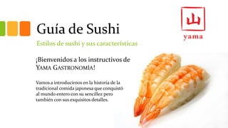 Guía de Sushi 
Estilos de sushi y sus características 
¡Bienvenidos a los instructivos de YAMAGASTRONOMÍA! 
Vamos a introducirnos en la historia de la tradicional comida japonesa que conquistó al mundo entero con su sencillez pero también con sus exquisitos detalles.  