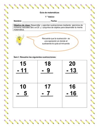 Guía de matemáticas
1 ° básico
Nombre: __________________________ Fecha: ________________________
Objetivo de clase: Desarrollar y ejercitar sustracciones mediante ejercicios de
números naturales del o al 20 y conjuntos de objetos para desarrollar la mente
matemática.
Ítem I: Resuelve las siguientes sustracciones:
15
- 11
18
- 9
20
- 13
10
- 5
17
- 7
16
- 16
Recuerda que la sustracción es
una operación en donde el
sustraendo le quita al minuendo
 