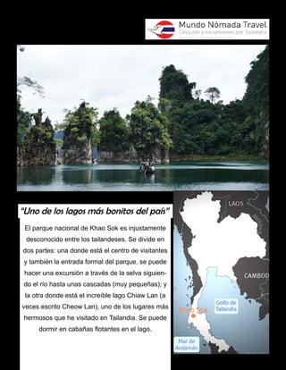 “Uno de los lagos más bonitos del país” 
El parque nacional de Khao Sok es injustamente 
desconocido entre los tailandeses. Se divide en 
dos partes: una donde está el centro de visitantes 
y también la entrada formal del parque, se puede 
hacer una excursión a través de la selva siguien-do 
el río hasta unas cascadas (muy pequeñas); y 
la otra donde está el increíble lago Chiaw Lan (a 
veces escrito Cheow Lan), uno de los lugares más 
hermosos que he visitado en Tailandia. Se puede 
dormir en cabañas flotantes en el lago. 
 