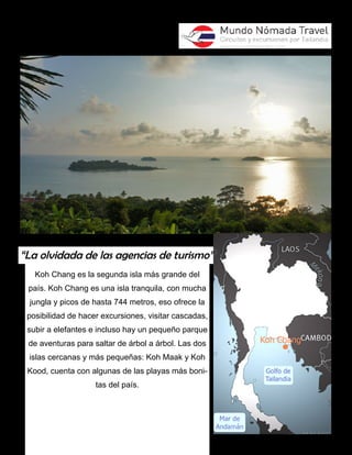 “La olvidada de las agencias de turismo” 
Koh Chang es la segunda isla más grande del 
país. Koh Chang es una isla tranquila, con mucha 
jungla y picos de hasta 744 metros, eso ofrece la 
posibilidad de hacer excursiones, visitar cascadas, 
subir a elefantes e incluso hay un pequeño parque 
de aventuras para saltar de árbol a árbol. Las dos 
islas cercanas y más pequeñas: Koh Maak y Koh 
Kood, cuenta con algunas de las playas más boni-tas 
del país. 
 