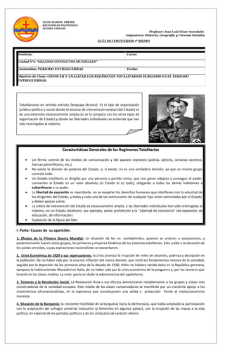 LICEO RAMON FREIRE
RELIGIOSAS FILIPENSES.
ACHAO- CHILOE
Profesor: Jose Luis Vivar Avendaño
Asignatura: Historia, Geografía y Ciencias Sociales
GUÍA DE CONTENIDOS 1º MEDIO
Nombres: Curso:
Unidad Nº2 “GRANDES CONFLICTOS MUNDIALES”
Contenidos: PERIODO ENTREGUERRAS Fecha:
Objetivo de Clase: CONOCER Y ANALIZAR LOS REGÍMENES TOTALITARIOS SURGIDOS EN EL PERIODO
ENTREGUERRAS.
I. Parte: Causas de su aparición:
1. Efectos de la Primera Guerra Mundial: La situación de los ex- combatientes, quienes se unieron a asociaciones, y
posteriormente fueron estos grupos, los primeros y mayores fanáticos de los sistemas totalitarios. Esto unido a la situación de
los países vencidos, cuyas aspiraciones nacionalistas se exacerbaron.
2. Crisis Económica de 1929 y sus repercusiones: la crisis provoca la irrupción de miles de cesantes, pobreza y decepción en
la población. De no haber sido por la enorme inflación del marco alemán, que minó los fundamentos mismos de la sociedad,
seguida por la depresión de los primeros años de la década de 1930, Hitler no hubiera tenido éxito en la República germana;
tampoco lo hubiera tenido Mussolini en Italia, de no haber sido por la crisis económica de la posguerra y, por los temores que
levantó en las clases medias. La crisis ponía en duda la sobrevivencia del capitalismo.
3. Temores a la Revolución Social: La Revolución Rusa y sus efectos atemorizaron notablemente a los grupos y clases más
conservadoras de la sociedad europea. Este miedo de las clases conservadoras se manifestó por un creciente apoyo a los
movimientos ultranacionalistas, en la esperanza que constituyesen una salida y protección frente al revolucionarismo
marxista.
4. Situación de la Burguesía: la creciente hostilidad de la burguesía hacia la democracia, que había ampliado la participación
con la aceptación del sufragio universal masculino (y femenino en algunos países), con la irrupción de las masas a la vida
política; en especial de los partidos políticos y de los sindicatos de carácter obrero.
Totalitarismo en sentido estricto (lenguaje técnico): Es el tipo de organización
jurídico-político y social donde el alcance de intervención estatal (del Estado) es
de una extensión excesivamente amplia (si se la compara con los otros tipos de
organización de Estado) y donde las libertades individuales se entiende que han
sido restringidas al máximo.
Características Generales de los Regímenes TotalitariosCaracterísticas Generales de los Regímenes Totalitarios
• Un férreo control de los medios de comunicación y del aparato represivo (policía, ejército, servicios secretos,
fuerzas paramilitares, etc.).
• No existe la división de poderes del Estado, o, si existe, no es una verdadera división, ya que un mismo grupo
controla todo.
• Un Estado totalitario es dirigido por una persona o partido único, que tras ganar adeptos y conseguir el poder,
convierten al Estado en un valor absoluto (el Estado lo es todo), obligando a todos los demás habitantes a
subordinarse a su poder.
• La libertad de expresión es inexistente, no se respetan los derechos humanos que interfieren con la voluntad de
los dirigentes del Estado, y todas y cada una de las instituciones de cualquier tipo están controladas por el Estado,
y deben apoyar a éste.
• La esfera de intervención del Estado es excesivamente amplia, y las libertades individuales han sido restringidas al
máximo, en un Estado totalitario, por ejemplo, existe prohibición a la “Libertad de conciencia” (de expresión, de
educación, de información)
• Exaltación de la figura del líder.
 