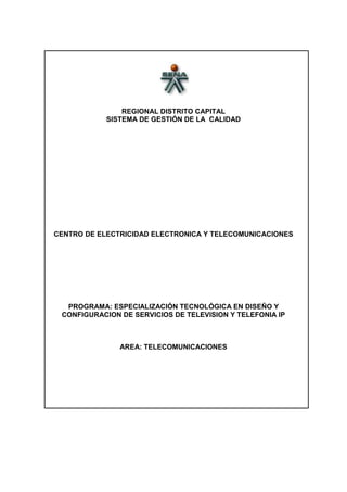 REGIONAL DISTRITO CAPITAL
            SISTEMA DE GESTIÓN DE LA CALIDAD




CENTRO DE ELECTRICIDAD ELECTRONICA Y TELECOMUNICACIONES




  PROGRAMA: ESPECIALIZACIÓN TECNOLÓGICA EN DISEÑO Y
 CONFIGURACION DE SERVICIOS DE TELEVISION Y TELEFONIA IP



               AREA: TELECOMUNICACIONES
 