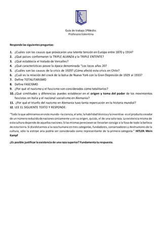 Guía de trabajo 1ºMedio.
Profesora Valentina
Responde las siguientespreguntas:
1. ¿Cuáles son las causas que provocaron una latente tensión en Europa entre 1870 y 1914?
2. ¿Qué países conformaron la TRIPLE ALIANZA y la TRIPLE ENTENTE?
3. ¿Qué establecía el tratado de Versalles?
4. ¿Qué características posee la época denominada “Los locos años 20?
5. ¿Cuáles son las causas de la crisis de 1929? ¿Cómo afectó esta crisis en Chile?
6. ¿Cuál es la relación del crack de la bolsa de Nueva York con la Gran Depresión de 1929 al 1933?
7. Define TOTALITARISMO
8. Define FASCISMO
9. ¿Por qué el nazismo y el fascismo son considerados como totalitarios?
10. ¿Qué similitudes y diferencias puedes establecer en el origen y toma del poder de los movimientos
fascistas en Italia y el nacional socialismo en Alemania?
11. ¿Por qué el triunfo del nazismo en Alemania tuvo tanta repercusión en la historia mundial?
12. LEE EL SIGUIENTE TEXTO Y RESPONDE:
“Todo loque admiramoseneste mundo –la ciencia,el arte,lahabilidadtécnicaylainventiva- esel productocreador
de un númeroreducidode nacionesúnicamente y en su origen, quizás, el de una sola raza. La existencia misma de
estacultura depende de aquellasnaciones.Si lasmismaspereciesense llevarían consigo a la fosa de todo la belleza
de esta tierra. Si dividiésemos a la raza humana en tres categorías, fundadores, conservadores y destructores de la
cultura, sólo la estirpe aria podría ser considerada como representante de la primera categoría.” HITLER: Mein
Kampf
¿Es posible justificar la existencia de una raza superior? Fundamenta tu respuesta.
 