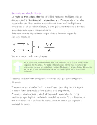 Regla de tres simple directa
La regla de tres simple directa se utiliza cuando el problema trata de
dos magnitudes directamente proporcionales. Podemos decir que dos
magnitudes son directamente proporcionales cuando al multiplicar o
dividir una de ellas por un número, la otra queda multiplicada o dividida
respectivamente por el mismo número.
Para resolver una regla de tres simple directa debemos seguir la
siguiente fórmula:
Vamos a ver y resolver un ejemplo:
Sabemos que por cada 100 gramos de harina hay que echar 10 gramos
de cacao.
Podemos aumentar o disminuir las cantidades, pero si queremos seguir
la receta, estas cantidades deben guardar una proporción.
Pensamos: si echásemos el doble de harina de lo que dice la receta,
tendríamos que duplicar también la cantidad de cacao. Y si echásemos el
triple de harina de lo que dice la receta, también habría que triplicar la
cantidad de cacao.
 