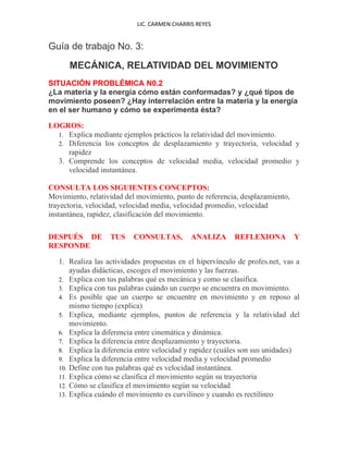 LIC. CARMEN CHARRIS REYES


Guía de trabajo No. 3:
           MECÁNICA, RELATIVIDAD DEL MOVIMIENTO
SITUACIÓN PROBLÉMICA N0.2
¿La materia y la energía cómo están conformadas? y ¿qué tipos de
movimiento poseen? ¿Hay interrelación entre la materia y la energía
en el ser humano y cómo se experimenta ésta?

LOGROS:
  1. Explica mediante ejemplos prácticos la relatividad del movimiento.
  2. Diferencia los conceptos de desplazamiento y trayectoria, velocidad y
     rapidez
  3. Comprende los conceptos de velocidad media, velocidad promedio y
     velocidad instantánea.

CONSULTA LOS SIGUIENTES CONCEPTOS:
Movimiento, relatividad del movimiento, punto de referencia, desplazamiento,
trayectoria, velocidad, velocidad media, velocidad promedio, velocidad
instantánea, rapidez, clasificación del movimiento.
.
.....
DESPUÉS DE              TUS    CONSULTAS,          ANALIZA      REFLEXIONA         Y
RESPONDE
.....
        1. Realiza las actividades propuestas en el hipervínculo de profes.net, vas a
            ayudas didácticas, escoges el movimiento y las fuerzas.
        2. Explica con tus palabras qué es mecánica y como se clasifica.
        3. Explica con tus palabras cuándo un cuerpo se encuentra en movimiento.
        4. Es posible que un cuerpo se encuentre en movimiento y en reposo al
            mismo tiempo (explica)
        5. Explica, mediante ejemplos, puntos de referencia y la relatividad del
            movimiento.
        6. Explica la diferencia entre cinemática y dinámica.
        7. Explica la diferencia entre desplazamiento y trayectoria.
        8. Explica la diferencia entre velocidad y rapidez (cuáles son sus unidades)
        9. Explica la diferencia entre velocidad media y velocidad promedio
        10. Define con tus palabras qué es velocidad instantánea.
        11. Explica cómo se clasifica el movimiento según su trayectoria
        12. Cómo se clasifica el movimiento según su velocidad
        13. Explica cuándo el movimiento es curvilíneo y cuando es rectilíneo
 