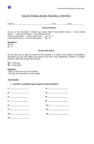 Profesoras:PilarBalcázar/ DianaVaras
Guía de Trabajo Acento Diacrítico y Dierético
Nombre:__________________________________Curso:__________Fecha:__________
Acento dierético
Se usa en las secuencias vocálicas que tienen hiato (vocal abierta átona + vocal cerrada
tónica - vocal cerrada tónica + vocal abierta átona).
Vocal cerrada tónica + vocal cerrada átona = Lu - cí - a
Vocal abierta átona + vocal cerrada tónica = Ba - úl
Ejemplos:
Ra -úl
pa - ís
Acento diacrítico
Es una tilde que no sigue las normas de acentuación y se utiliza en las palabras monosílabas
(formadas por una sola sílaba) que pueden tener dos o más significados distintos o cumplir
funciones diferentes dentro de la oración.
Dé - Verbo dar.
De - Preposición.
Ejemplo:
- Dile a tu hermano que te dé un libro.
- El coche de tu hermano es muy rápido.
Actividades
1- Escribe 15 palabras que tengan acento dierético.
1-_______________ 2-________________
3-_______________ 4-________________
5-_______________ 6-________________
7-_______________ 8- ________________
9-_______________ 10-________________
11-_______________ 12-________________
13-_______________ 14-________________
15-_______________
 