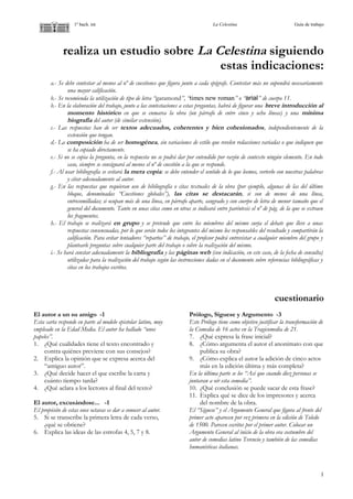 1º bach. int La Celestina Guía de trabajo
realiza un estudio sobre La Celestina siguiendo
estas indicaciones:
a.- Se debe contestar al menos al nº de cuestiones que figura junto a cada epígrafe. Contestar más no supondrá necesariamente
una mayor calificación.
b.- Se recomienda la utilización de tipo de letra “garamond”, “times new roman” o “arial” de cuerpo 11.
b.- En la elaboración del trabajo, junto a las contestaciones a estas preguntas, habrá de figurar una breve introducción al
momento histórico en que se enmarca la obra (un párrafo de entre cinco y ocho líneas) y una mínima
biografía del autor (de similar extensión).
c.- Las respuestas han de ser textos adecuados, coherentes y bien cohesionados, independientemente de la
extensión que tengan.
d.- La composición ha de ser homogénea, sin variaciones de estilo que revelen redacciones variadas o que indiquen que
se ha copiado directamente.
e.- Si no se copia la pregunta, en la respuesta no se podrá dar por entendido por razón de contexto ningún elemento. En todo
caso, siempre se consignará al menos el nº de cuestión a la que se responde.
f.- Al usar bibliografía se evitará la mera copia: se debe entender el sentido de lo que leemos, verterlo con nuestras palabras
y citar adecuadamente al autor.
g.- En las respuestas que requieran uso de bibliografía o citas textuales de la obra (por ejemplo, algunas de las del último
bloque, denominadas “Cuestiones globales”), las citas se destacarán, si son de menos de una línea,
entrecomilladas; si ocupan más de una línea, en párrafo aparte, sangrado y con cuerpo de letra de menor tamaño que el
general del documento. Tanto en unas citas como en otras se indicará entre paréntesis el nº de pág. de la que se extraen
los fragmentos.
h.- El trabajo se realizará en grupo y se pretende que entre los miembros del mismo surja el debate que lleve a unas
respuestas consensuadas, por lo que serán todos los integrantes del mismo los responsables del resultado y compartirán la
calificación. Para evitar tentadores “repartos” de trabajo, el profesor podrá entrevistar a cualquier miembro del grupo y
plantearle preguntas sobre cualquier parte del trabajo o sobre la realización del mismo.
i.- Se hará constar adecuadamente la bibliografía y las páginas web (con indicación, en este caso, de la fecha de consulta)
utilizadas para la realización del trabajo según las instrucciones dadas en el documento sobre referencias bibliográficas y
citas en los trabajos escritos.
cuestionario
El autor a un su amigo -1
Esta carta responde en parte al modelo epistolar latino, muy
empleado en la Edad Media. El autor ha hallado “unos
papeles”.
1. ¿Qué cualidades tiene el texto encontrado y
contra quiénes previene con sus consejos?
2. Explica la opinión que se expresa acerca del
“antiguo autor”.
3. ¿Qué decide hacer el que escribe la carta y
cuánto tiempo tarda?
4. ¿Qué aclara a los lectores al final del texto?
El autor, excusándose... -1
El propósito de estas once octavas es dar a conocer al autor.
5. Si se transcribe la primera letra de cada verso,
¿qué se obtiene?
6. Explica las ideas de las estrofas 4, 5, 7 y 8.
Prólogo, Síguese y Argumento -3
Este Prólogo tiene como objetivo justificar la transformación de
la Comedia de 16 actos en la Tragicomedia de 21.
7. ¿Qué expresa la frase inicial?
8. ¿Cómo argumenta el autor el anonimato con que
publica su obra?
9. ¿Cómo explica el autor la adición de cinco actos
más en la edición última y más completa?
En la última parte se lee “Así que cuando diez personas se
juntaran a oír esta comedia”.
10. ¿Qué conclusión se puede sacar de esta frase?
11. Explica qué se dice de los impresores y acerca
del nombre de la obra.
El “Síguese” y el Argumento General que figura al frente del
primer acto aparecen por vez primera en la edición de Toledo
de 1500. Parecen escritos por el primer autor. Colocar un
Argumento General al inicio de la obra era costumbre del
autor de comedias latino Terencio y también de las comedias
humanísticas italianas.
1
 