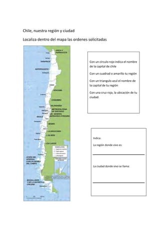 Chile, nuestra región y ciudad
Localiza dentro del mapa las ordenes solicitadas

Con un círculo rojo indica el nombre
de la capital de chile
Con un cuadrad o amarillo tu región
Con un triangulo azul el nombre de
la capital de tu región
Con una cruz roja, la ubicación de tu
ciudad.

Indica:
La región donde vivo es:

La ciudad donde vivo se llama:

 
