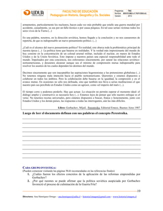FACULTAD DE EDUCACIÓN
Pedagogía en Historia, Geografía y Cs. Sociales
Programas TAC
Nombre HISTORIA UNIVERSAL
Versión: 2012
Directora: Ana Henríquez Orrego – ana.henriquez@udla.cl – historia1imagen@gmail.com – www.historia1imagen.cl
10
armamentos, particularmente los nucleares, hacen cada vez más probable que estalle una guerra mundial por
accidente, casualmente, ya sea por un fallo técnico o por causa psíquica. En tal caso serían víctimas todos los
seres vivos de la Tierra (...)
En una palabra, nosotros, en la dirección soviética, hemos llegado a la conclusión y no nos cansaremos de
repetirla, de que es indispensable un nuevo pensamiento político. (...)
¿Cuál es el alcance del nuevo pensamiento político? En realidad, este abarca toda la problemática principal de
nuestra época (...) La política tiene que basarse en realidades. Y la verdad más impresionante del mundo de
hoy consiste en la concentración de un colosal arsenal militar, incluido el nuclear, en manos de Estados
Unidos y de la Unión Soviética. Esto impone a nuestros países una especial responsabilidad ante todo el
mundo. Impulsados por esta conciencia, nos esforzamos sinceramente, por sanear las relaciones soviético-
norteamericanas, y deseamos alcanzar aunque sea el mínimo de comprensión mutua indispensable para
resolver los asuntos de los cuales dependen los destinos del mundo.
Decimos sinceramente que son inaceptables las aspiraciones hegemonistas y las pretensiones globalistas (...)
No tenemos ninguna mala intención hacia el pueblo norteamericano. Queremos y estamos dispuestos a
colaborar en todos los ámbitos. Pero la colaboración debe basarse en la igualdad, la compresión y en el
avance mutuo. En ocasiones no sólo nos defrauda, sino que también nos lleva a serias meditaciones el que
nuestro país sea percibido en Estados Unidos como un agresor, como «el imperio del mal» (...).
El tiempo corre y podemos perderlo. Hay que actuar. La situación no permite esperar el momento ideal: el
diálogo amplio y constructivo es necesario hoy (...). Estamos lejos de pensar que sólo nuestro enfoque es el
veraz. No tenemos recetas universales, pero estamos dispuestos a buscar, franca y honestamente, junto con
Estados Unidos y los demás países, las respuestas a todas las interrogantes, aún las más difíciles.
Libro: Gorbachov, Mijaíl, Perestroika, Editorial Emece, Buenos Aires 1987
Luego de leer el documento definan con sus palabras el concepto Perestroika.
CCAADDAA GGRRUUPPOO IINNVVEESSTTIIGGAA::
(Pueden comenzar visitando las páginas Web recomendadas en las referencias finales)
1. ¿Cuáles fueron los efectos concretos de la aplicación de las reformas emprendidas por
Gorbachov?
2. ¿Por qué razones se puede afirmar que la política soviética auspiciada por Gorbachov
favoreció el proceso de culminación de la Guerra Fría?
 