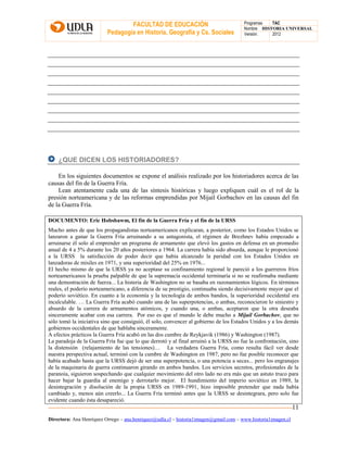 FACULTAD DE EDUCACIÓN
Pedagogía en Historia, Geografía y Cs. Sociales
Programas TAC
Nombre HISTORIA UNIVERSAL
Versión: 2012
Directora: Ana Henríquez Orrego – ana.henriquez@udla.cl – historia1imagen@gmail.com – www.historia1imagen.cl
11
¿QUE DICEN LOS HISTORIADORES?
En los siguientes documentos se expone el análisis realizado por los historiadores acerca de las
causas del fin de la Guerra Fría.
Lean atentamente cada una de las síntesis históricas y luego expliquen cuál es el rol de la
presión norteamericana y de las reformas emprendidas por Mijaíl Gorbachov en las causas del fin
de la Guerra Fría.
DOCUMENTO: Eric Hobsbawm, El fin de la Guerra Fría y el fin de la URSS
Mucho antes de que los propagandistas norteamericanos explicaran, a posterior, como los Estados Unidos se
lanzaron a ganar la Guerra Fría arruinando a su antagonista, el régimen de Brezhnev había empezado a
arruinarse él solo al emprender un programa de armamento que elevó los gastos en defensa en un promedio
anual de 4 a 5% durante los 20 años posteriores a 1964. La carrera había sido absurda, aunque le proporcionó
a la URSS la satisfacción de poder decir que había alcanzado la paridad con los Estados Unidos en
lanzadoras de misiles en 1971, y una superioridad del 25% en 1976...
El hecho mismo de que la URSS ya no aceptase su confinamiento regional le pareció a los guerreros fríos
norteamericanos la prueba palpable de que la supremacía occidental terminaría si no se reafirmaba mediante
una demostración de fuerza... La histeria de Washington no se basaba en razonamientos lógicos. En términos
reales, el poderío norteamericano, a diferencia de su prestigio, continuaba siendo decisivamente mayor que el
poderío soviético. En cuanto a la economía y la tecnología de ambos bandos, la superioridad occidental era
incalculable. … La Guerra Fría acabó cuando una de las superpotencias, o ambas, reconocieron lo siniestro y
absurdo de la carrera de armamentos atómicos, y cuando una, o ambas, aceptaron que la otra deseaba
sinceramente acabar con esa carrera. Por eso es que el mundo le debe mucho a Mijaíl Gorbachov, que no
sólo tomó la iniciativa sino que consiguió, él solo, convencer al gobierno de los Estados Unidos y a los demás
gobiernos occidentales de que hablaba sinceramente.
A efectos prácticos la Guerra Fría acabó en las dos cumbre de Reykjavik (1986) y Washington (1987).
La paradoja de la Guerra Fría fue que lo que derrotó y al final arruinó a la URSS no fue la confrontación, sino
la distensión (relajamiento de las tensiones)… La verdadera Guerra Fría, como resulta fácil ver desde
nuestra perspectiva actual, terminó con la cumbre de Washington en 1987, pero no fue posible reconocer que
había acabado hasta que la URSS dejó de ser una superpotencia, o una potencia a secas... pero los engranajes
de la maquinaria de guerra continuaron girando en ambos bandos. Los servicios secretos, profesionales de la
paranoia, siguieron sospechando que cualquier movimiento del otro lado no era más que un astuto truco para
hacer bajar la guardia al enemigo y derrotarlo mejor. El hundimiento del imperio soviético en 1989, la
desintegración y disolución de la propia URSS en 1989-1991, hizo imposible pretender que nada había
cambiado y, menos aún creerlo... La Guerra Fría terminó antes que la URSS se desintegrara, pero solo fue
evidente cuando ésta desapareció.
 