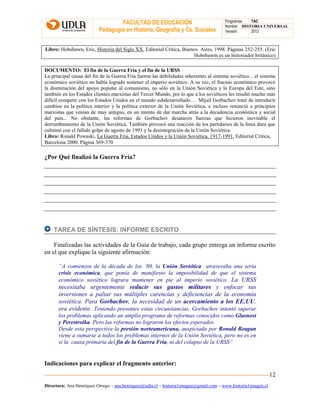 FACULTAD DE EDUCACIÓN
Pedagogía en Historia, Geografía y Cs. Sociales
Programas TAC
Nombre HISTORIA UNIVERSAL
Versión: 2012
Directora: Ana Henríquez Orrego – ana.henriquez@udla.cl – historia1imagen@gmail.com – www.historia1imagen.cl
12
Libro: Hobsbawn, Eric, Historia del Siglo XX, Editorial Crítica, Buenos Aires, 1998. Páginas 252-255. (Eric
Hobsbawm es un historiador británico)
DOCUMENTO: El fin de la Guerra Fría y el fin de la URSS
La principal causa del fin de la Guerra Fría fueron las debilidades inherentes al sistema soviético... el sistema
económico soviético no había logrado sostener el imperio soviético. A su vez, el fracaso económico provocó
la disminución del apoyo popular al comunismo, no sólo en la Unión Soviética y la Europa del Este, sino
también en los Estados clientes marxistas del Tercer Mundo, por lo que a los soviéticos les resultó mucho más
difícil competir con los Estados Unidos en el mundo subdesarrollado… Mijaíl Gorbachov trató de introducir
cambios en la política interior y la política exterior de la Unión Soviética, e incluso renunció a principios
marxistas que venían de muy antiguo, en un intento de dar marcha atrás a la decadencia económica y social
del país... No obstante, las reformas de Gorbachov desataron fuerzas que hicieron inevitable el
derrumbamiento de la Unión Soviética. También provocó una reacción de los partidarios de la línea dura que
culminó con el fallido golpe de agosto de 1991 y la desintegración de la Unión Soviética.
Libro: Ronald Powaski, La Guerra Fría, Estados Unidos y la Unión Soviética, 1917-1991, Editorial Crítica,
Barcelona 2000. Página 369-370
¿Por Qué finalizó la Guerra Fría?
TAREA DE SÍNTESIS: INFORME ESCRITO
Finalizadas las actividades de la Guía de trabajo, cada grupo entrega un informe escrito
en el que explique la siguiente afirmación:
“A comienzos de la década de los ´80, la Unión Soviética atravesaba una seria
crisis económica, que ponía de manifiesto la imposibilidad de que el sistema
económico soviético lograra mantener en pie al imperio soviético. La URSS
necesitaba urgentemente reducir sus gastos militares y enfocar sus
inversiones a paliar sus múltiples carencias y deficiencias de la economía
soviética. Para Gorbachov, la necesidad de un acercamiento a los EE.UU.
era evidente. Teniendo presentes estas circunstancias, Gorbachov intentó superar
los problemas aplicando un amplio programa de reformas conocidos como Glasnost
y Perestroika. Pero las reformas no lograron los efectos esperados.
Desde esta perspectiva la presión norteamericana, auspiciada por Ronald Reagan
viene a sumarse a todos los problemas internos de la Unión Soviética, pero no es en
sí la causa primaria del fin de la Guerra Fría, ni del colapso de la URSS”
Indicaciones para explicar el fragmento anterior:
 