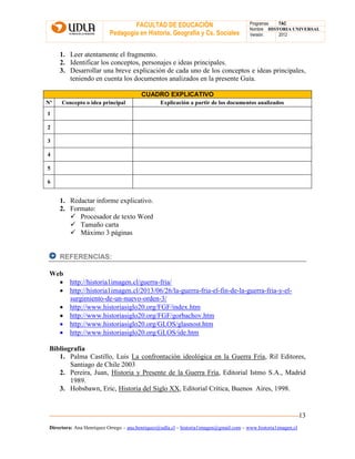 FACULTAD DE EDUCACIÓN
Pedagogía en Historia, Geografía y Cs. Sociales
Programas TAC
Nombre HISTORIA UNIVERSAL
Versión: 2012
Directora: Ana Henríquez Orrego – ana.henriquez@udla.cl – historia1imagen@gmail.com – www.historia1imagen.cl
13
1. Leer atentamente el fragmento.
2. Identificar los conceptos, personajes e ideas principales.
3. Desarrollar una breve explicación de cada uno de los conceptos e ideas principales,
teniendo en cuenta los documentos analizados en la presente Guía.
CUADRO EXPLICATIVO
Nº Concepto o idea principal Explicación a partir de los documentos analizados
1
2
3
4
5
6
1. Redactar informe explicativo.
2. Formato:
 Procesador de texto Word
 Tamaño carta
 Máximo 3 páginas
REFERENCIAS:
Web
 http://historia1imagen.cl/guerra-fria/
 http://historia1imagen.cl/2013/06/26/la-guerra-fria-el-fin-de-la-guerra-fria-y-el-
surgimiento-de-un-nuevo-orden-3/
 http://www.historiasiglo20.org/FGF/index.htm
 http://www.historiasiglo20.org/FGF/gorbachov.htm
 http://www.historiasiglo20.org/GLOS/glasnost.htm
 http://www.historiasiglo20.org/GLOS/ide.htm
Bibliografía
1. Palma Castillo, Luis La confrontación ideológica en la Guerra Fría, Ril Editores,
Santiago de Chile 2003
2. Pereira, Juan, Historia y Presente de la Guerra Fría, Editorial Istmo S.A., Madrid
1989.
3. Hobsbawn, Eric, Historia del Siglo XX, Editorial Crítica, Buenos Aires, 1998.
 