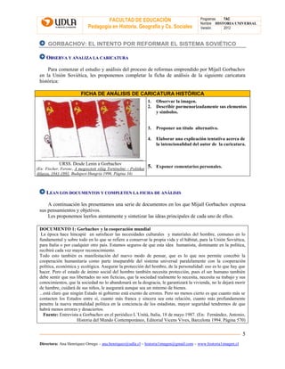 FACULTAD DE EDUCACIÓN
Pedagogía en Historia, Geografía y Cs. Sociales
Programas TAC
Nombre HISTORIA UNIVERSAL
Versión: 2012
Directora: Ana Henríquez Orrego – ana.henriquez@udla.cl – historia1imagen@gmail.com – www.historia1imagen.cl
5
GORBACHOV: EL INTENTO POR REFORMAR EL SISTEMA SOVIÉTICO
OOBBSSEERRVVAA YY AANNAALLIIZZAA LLAA CCAARRIICCAATTUURRAA
Para comenzar el estudio y análisis del proceso de reformas emprendido por Mijaíl Gorbachov
en la Unión Soviética, les proponemos completar la ficha de análisis de la siguiente caricatura
histórica:
FICHA DE ANÁLISIS DE CARICATURA HISTÓRICA
1. Observar la imagen.
2. Describir pormenorizadamente sus elementos
y símbolos.
3. Proponer un título alternativo.
4. Elaborar una explicación tentativa acerca de
la intencionalidad del autor de la caricatura.
5. Exponer comentarios personales.
URSS. Desde Lenin a Gorbachov
(En: Fischer, Ferenc, A megosztott világ Torténelmi – Politikai
Atlasza, 1941-1991, Budapest Hungría 1996. Página 34)
LLEEAANN LLOOSS DDOOCCUUMMEENNTTOOSS YY CCOOMMPPLLEETTEENN LLAA FFIICCHHAA DDEE AANNÁÁLLIISSIISS
A continuación les presentamos una serie de documentos en los que Mijaíl Gorbachov expresa
sus pensamientos y objetivos.
Les proponemos leerlos atentamente y sintetizar las ideas principales de cada uno de ellos.
DOCUMENTO 1: Gorbachov y la cooperación mundial
La época hace hincapié en satisfacer las necesidades culturales y materiales del hombre, comunes en lo
fundamental y sobre todo en lo que se refiere a conservar la propia vida y el hábitat, para la Unión Soviética,
para Italia o por cualquier otro país. Estamos seguros de que esta idea humanista, dominante en la política,
recibirá cada vez mayor reconocimiento.
Todo esto también es manifestación del nuevo modo de pensar, que es lo que nos permite concebir la
cooperación humanitaria como parte inseparable del sistema universal paralelamente con la cooperación
política, económica y ecológica. Asegurar la protección del hombre, de la personalidad: eso es lo que hay que
hacer. Pero el estado de ánimo social del hombre también necesita protección, pues el ser humano también
debe sentir que sus libertades no son ficticias, que la sociedad realmente lo necesita, necesita su trabajo y sus
conocimientos, que la sociedad no lo abandonará en la desgracia, le garantizará la vivienda, no le dejará morir
de hambre, cuidará de sus niños, le asegurará aunque sea un mínimo de bienes.
...está claro que ningún Estado ni gobierno está exento de errores. Pero no menos cierto es que cuanto más se
contacten los Estados entre sí, cuanto más franca y sincera sea esta relación, cuanto más profundamente
penetre la nueva mentalidad política en la conciencia de los estadistas, mayor seguridad tendremos de que
habrá menos errores y desaciertos.
Fuente: Entrevista a Gorbachov en el periódico L`Unitá, Italia, 18 de mayo 1987. (En: Fernández, Antonio,
Historia del Mundo Contemporáneo, Editorial Vicens Vives, Barcelona 1994. Página 570)
 