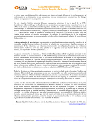 FACULTAD DE EDUCACIÓN
Pedagogía en Historia, Geografía y Cs. Sociales
Programas TAC
Nombre HISTORIA UNIVERSAL
Versión: 2012
Directora: Ana Henríquez Orrego – ana.henriquez@udla.cl – historia1imagen@gmail.com – www.historia1imagen.cl
7
en primer lugar, a un diálogo político más intenso, más sincero, orientado al fondo de los problemas y no a la
confrontación; a un intercambio no de acusaciones, sino de consideraciones constructivas. Sin diálogo
político, las negociaciones no prosperarán (...).
En esta situación histórica concreta debemos plantearnos, asimismo, el nuevo papel de la ONU.
Consideramos indispensable que los Estados revisen su relación con un organismo tan excepcional como es la
ONU; sin él resulta ya imposible concebir la política mundial. Su intensa actividad pacificadora en estos
últimos tiempos ha demostrado nuevamente que está en condiciones de ayudar a sus miembros a resolver los
desafíos amenazadores de nuestros días y a seguir el camino de la humanización de las relaciones entre ellos
(...). La seguridad del mundo se basa en los principios de la Carta de la ONU según los cuales todos los
Estados deben atenerse al derecho internacional. Al defender la desmilitarización de las relaciones
internacionales abogamos por la supremacía de los métodos político-jurídicos en la solución de los problemas
fundamentales (...)
La democratización de las relaciones internacionales no significa únicamente que todos los miembros de la
comunidad mundial internacionalicen al máximo la solución de los problemas. Significa asimismo la
humanización de las relaciones. Las relaciones internacionales no reflejarán plenamente los verdaderos
intereses de los pueblos no serán una firme garantía de su seguridad hasta que el centro de todo sea el ser
humano, sus inquietudes, derechos y libertades (...)
Hoy puedo comunicarles lo siguiente: La Unión Soviética ha decidido reducir sus fuerzas armadas. En los
próximos dos años su número disminuirá en 500. 000 hombres y la cantidad de armamento convencional se
reducirá sensiblemente. Estas reducciones se efectuarán unilateralmente. Al margen de las negociaciones
sostenidas en el encuentro de Viena. De acuerdo con nuestros aliados del Pacto de Varsovia, hemos decidido
evacuar en 1991 seis divisiones de tanques de la República Democrática Alemana, Checoslovaquia y Hungría
que serán disueltas. Retiraremos igualmente las tropas soviéticas aerotransportadas que se encuentran en esos
países, así como otras unidades de mayor o menor importancia, con todos sus equipos y material de combate.
Los efectivos de las tropas soviéticas en esos países se reducirán en 50.000 hombres y 5.000 tanques.
Todas las divisiones soviéticas emplazadas actualmente en territorio aliado serán reformadas. Tendrán una
estructura diferente de la que tenían antes, ya que, una vez evacuados casi todos sus tanques, su misión será
claramente defensiva. Al mismo tiempo, reduciremos el personal y los armamentos de las tropas situadas en
la parte europea de la URSS. Las fuerzas armadas soviéticas en esta región y en los territorios de nuestros
aliados de Europa disminuirán en 10.000 tanques, 8.500 piezas de artillería y 800 aviones de combate.
Durante esos dos próximos años reduciremos también sensiblemente las fuerzas armadas situadas en la parte
asiática del país. Por acuerdo con el Gobierno de la República Popular de Mongolia, una parte considerable
de las tropas soviéticas emplazadas temporalmente en ese país regresarán a la patria. Al tomar estas
decisiones tan importantes, los dirigentes soviéticos expresan la voluntad de un pueblo que se entrega a la
profunda renovación de la sociedad socialista. Mantendremos el potencial defensivo del país a un nivel
razonable y en cantidad suficiente para que nadie intente atentar contra la seguridad de la URSS y sus aliados.
Con estas acciones nuestras, lo mismo que por toda nuestra actividad en favor de la desmilitarización de las
relaciones internacionales, quisiéramos centrar la atención de la comunidad mundial en otro problema actual,
el paso de una economía armamentista a una economía de desarme.
Fuente: Mijaíl Gorbachov. Discurso ante la Asamblea de Naciones Unidas. 7 de Diciembre de 1988. (En:
www.historiasiglo20.org)
 