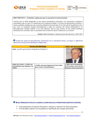 FACULTAD DE EDUCACIÓN
Pedagogía en Historia, Geografía y Cs. Sociales
Programas TAC
Nombre HISTORIA UNIVERSAL
Versión: 2012
Directora: Ana Henríquez Orrego – ana.henriquez@udla.cl – historia1imagen@gmail.com – www.historia1imagen.cl
8
DOCUMENTO 5: Gorbachov explica por qué era necesaria la reestructuración
“Nuestro país se había desgastado en una carrera armamentista extenuante. Los mecanismos económicos
funcionaban cada vez peor. El rendimiento de la producción bajaba. Los frutos del pensamiento científico y
técnico quedaban anulados por una economía totalmente burocratizada. El nivel de vida de la población caía a
ojos vista. La corrupción atacaba descaradamente a todos los escalones del sistema administrativo. La
descomposición afectaba también en la vida espiritual: bajo la capa exterior de una unidad ideológica
monolítica de la sociedad, cada vez asomaban más la memoria oficial, la hipocresía y el cinismo.
Fuente: Mijaíl Gorbachov. Memoria de los años decisivos, 1985-1992.
LLUUEEGGOO DDEE LLEEEERR LLOOSS DDOOCCUUMMEENNTTOOSS,, SSIINNTTEETTIICCEENN EENN LLAA SSIIGGUUIIEENNTTEE FFIICCHHAA,, LLAASS IIDDEEAASS YY OOBBJJEETTIIVVOOSS
PPRRIINNCCIIPPAALLEESS EEXXPPUUEESSTTOOSS PPOORR MMIIJJAAÍÍLL GGOORRBBAACCHHOOVV
FICHA DE SÍNTESIS Autor del documento
Autor (escribe aquí una breve biografía de Gorbachov)
Según Gorvachov ¿Cuáles son
los problemas que aquejan a la
URSS?
¿Cuáles son las propuestas de Gorvachov
para resolver los problemas?
¿Cuáles son las propuestas
de Gorvachov acerca de las
Relaciones Internacionales?
-
-
-
-
-
-
-
-
-
-
-
-
-
-
-
-
-
-
-
-
-
-
-
-
-
-
-
-
-
-
-
-
-
-
-
-
-
-
-
MMIIJJAAÍÍLL GGOORRBBAACCHHOOVV EEXXPPLLIICCAA AALL MMUUNNDDOO EELL SSIIGGNNIIFFIICCAADDOO DDEE LLAA PPEERREESSTTRROOIIKKAA ((RREESSTTRRUUCCTTUURRAACCIIÓÓNN))..
 Lean atentamente el siguiente documento, subrayen y sinteticen las ideas principales.
 Al final deben explicar con sus palabras el significado del concepto perestroika.
 