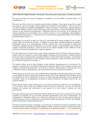 FACULTAD DE EDUCACIÓN
Pedagogía en Historia, Geografía y Cs. Sociales
Programas TAC
Nombre HISTORIA UNIVERSAL
Versión: 2012
Directora: Ana Henríquez Orrego – ana.henriquez@udla.cl – historia1imagen@gmail.com – www.historia1imagen.cl
9
DOCUMENTO: Mijaíl Gorbachov, Perestroika. Nuevas ideas para nuestro país y el mundo. (Extracto)
He escrito este libro con el deseo de dirigirme a los pueblos; a los de la URSS, de Estados Unidos y, de
cualquier país (…)
He escrito este libro con la fe en el sentido común de dichos ciudadanos. Estoy seguro de que ellos, al igual
que nosotros y esto es lo principal, están preocupados por el destino de nuestro planeta. (...) Perestroika no es
un tratado científico ni un panfleto propagandístico, aunque las opiniones, conclusiones y enfoques analíticos
que el lector hallará en el libro se basan, desde luego, en premisas teóricas y valores bien definidos. Más bien
consiste en una colección de pensamientos y reflexiones acerca de la perestroika, de los problemas que
tenemos planteados, de la envergadura de los cambios necesarios y de la complejidad, responsabilidad y
singularidad de nuestra época (...) Gran parte de él se ocupa del nuevo pensamiento político y de la filosofía
de nuestra política exterior. (...)
Actualmente, la perestroika se halla en el foco de la vida intelectual de nuestra sociedad, lo cual es lógico
porque influye en el futuro de este país (...) También los de más países socialistas demuestran un natural y
pronunciado interés en la reestructuración soviética. También ellos están atravesando un difícil pero
sumamente importante período de búsqueda en su evolución, ideando y experimentando nuevas formas de
acelerar el desarrollo económico y social. El éxito de estos intentos depende en gran medida de nuestra
interacción, de nuestras preocupaciones y empresas conjuntas (...)
No cabe duda de que la Unión Soviética está viviendo un período crucial. El Partido Comunista realizó un
análisis crítico de la situación a la que se había llegado a mediados de los años ochenta y formuló la política
de la perestroika o reestructuración, una política tendente a acelerar el desarrollo económico y social del país
y a renovar todas las esferas de la vida. El pueblo soviético comprende y acepta esta política: la perestroika
ha vivificado el conjunto de la sociedad (...).
En Estados Unidos, como en todo Occidente, existen diferentes interpretaciones de la perestroika. Por
ejemplo, se ha dicho que es una medida impuesta por la desastrosa situación de la economía soviética y que
implica un desencanto del socialismo y una crisis de sus ideales y últimos objetivos. Nada más lejos de la
verdad que este tipo de interpretaciones, sean cuales fueran los motivos de quienes las mantienen.
Desde luego, la perestroika se ha visto considerablemente estimulada por nuestra insatisfacción con el modo
en que han ido las cosas en nuestro país en épocas recientes. Pero el más importante de los elementos que la
han inspirado ha sido la comprensión de que no se estaba utilizando plenamente todo el potencial del
socialismo. Ahora, en el septuagésimo aniversario de nuestra Revolución, nos damos cuenta de ello con
especial claridad (...)
Quiero advertir desde el primer momento que la perestroika ha resultado más difícil de lo que imaginábamos
en un principio. Hemos tenido que modificar muchas de nuestras evaluaciones. Aun así, con cada paso
adelante nos sentimos más convencidos de que estamos en el buen camino y hacemos las cosas
correctamente.
Hay quien afirma que han sido los ambiciosos objetivos fijados por la perestroika en nuestro país los que han
motivado las propuestas de paz que hemos presentado recientemente en los foros internacionales. Tal
interpretación es demasiado simple. Es un hecho bien sabido que la Unión Soviética trabaja desde hace
mucho tiempo por la paz y la cooperación, y ha presentado muchas propuestas que, de haber sido aceptadas,
habrían normalizado la situación internacional (...)
Nuestra nueva forma de pensar, sin embargo, va aún más lejos. El mundo está viviendo una atmósfera no sólo
de peligro nuclear, sino también de grandes problemas sociales sin resolver, de nuevas tensiones provocados
por la revolución científico-tecnológica y la agudización de los problemas globales. (...). La acumulación de
 