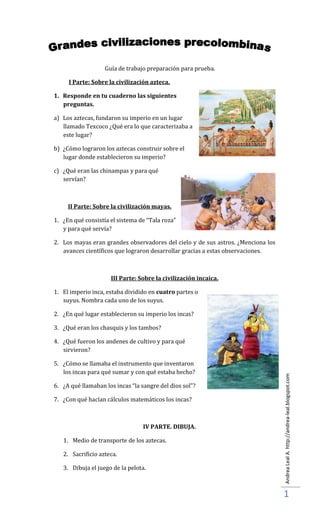 Guía de trabajo preparación para prueba.

     I Parte: Sobre la civilización azteca.

1. Responde en tu cuaderno las siguientes
   preguntas.

a) Los aztecas, fundaron su imperio en un lugar
   llamado Texcoco ¿Qué era lo que caracterizaba a
   este lugar?

b) ¿Cómo lograron los aztecas construir sobre el
   lugar donde establecieron su imperio?

c) ¿Qué eran las chinampas y para qué
   servían?



     II Parte: Sobre la civilización mayas.

1. ¿En qué consistía el sistema de “Tala roza”
   y para qué servía?

2. Los mayas eran grandes observadores del cielo y de sus astros. ¿Menciona los
   avances científicos que lograron desarrollar gracias a estas observaciones.



                     III Parte: Sobre la civilización incaica.

1. El imperio inca, estaba dividido en cuatro partes o
   suyus. Nombra cada uno de los suyus.

2. ¿En qué lugar establecieron su imperio los incas?

3. ¿Qué eran los chasquis y los tambos?

4. ¿Qué fueron los andenes de cultivo y para qué
   sirvieron?

5. ¿Cómo se llamaba el instrumento que inventaron
   los incas para qué sumar y con qué estaba hecho?
                                                                                  Andrea Leal A. http://andrea-leal.blogspot.com




6. ¿A qué llamaban los incas “la sangre del dios sol”?

7. ¿Con qué hacían cálculos matemáticos los incas?



                                 IV PARTE. DIBUJA.

   1. Medio de transporte de los aztecas.

   2. Sacrificio azteca.

   3. Dibuja el juego de la pelota.



                                                                                  1
 