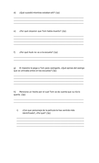 d) ¿Qué sucedió mientras estaban allí? (1p)
_________________________________________________________
_________________________________________________________
_________________________________________________________
e) ¿Por qué creyeron que Tom había muerto? (2p)
_________________________________________________________
_________________________________________________________
_________________________________________________________
_________________________________________________________
f) ¿Por qué Huck no va a la escuela? (1p)
_________________________________________________________
_________________________________________________________
g) El maestro le pega a Tom para castigarle. ¿Qué opinas del castigo
que se utilizaba antes en las escuelas? (3p)
_________________________________________________________
_________________________________________________________
_________________________________________________________
_________________________________________________________
h) Menciona un hecho por el cual Tom se da cuenta que su tía lo
quería. (2p)
_________________________________________________________
_________________________________________________________
i) ¿Con que personaje de la película te has sentido más
identificado?, ¿Por qué? (3p)
_______________________________________________________
_______________________________________________________
_______________________________________________________
_______________________________________________________
 